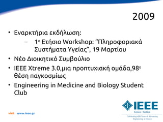 2009
• Εναρκτήρια εκδήλωση:
     – 1ο Ετήσιο Workshop: “Πληροφοριακά
         Συστήματα Υγείας”, 19 Μαρτίου
• Νέο Διοικητικό Συμβούλιο
• IEEE Xtreme 3.0,μια προπτυχιακή ομάδα,98η
  θέση παγκοσμίως
• Engineering in Medicine and Biology Student
  Club


visit   www.ieee.gr
 