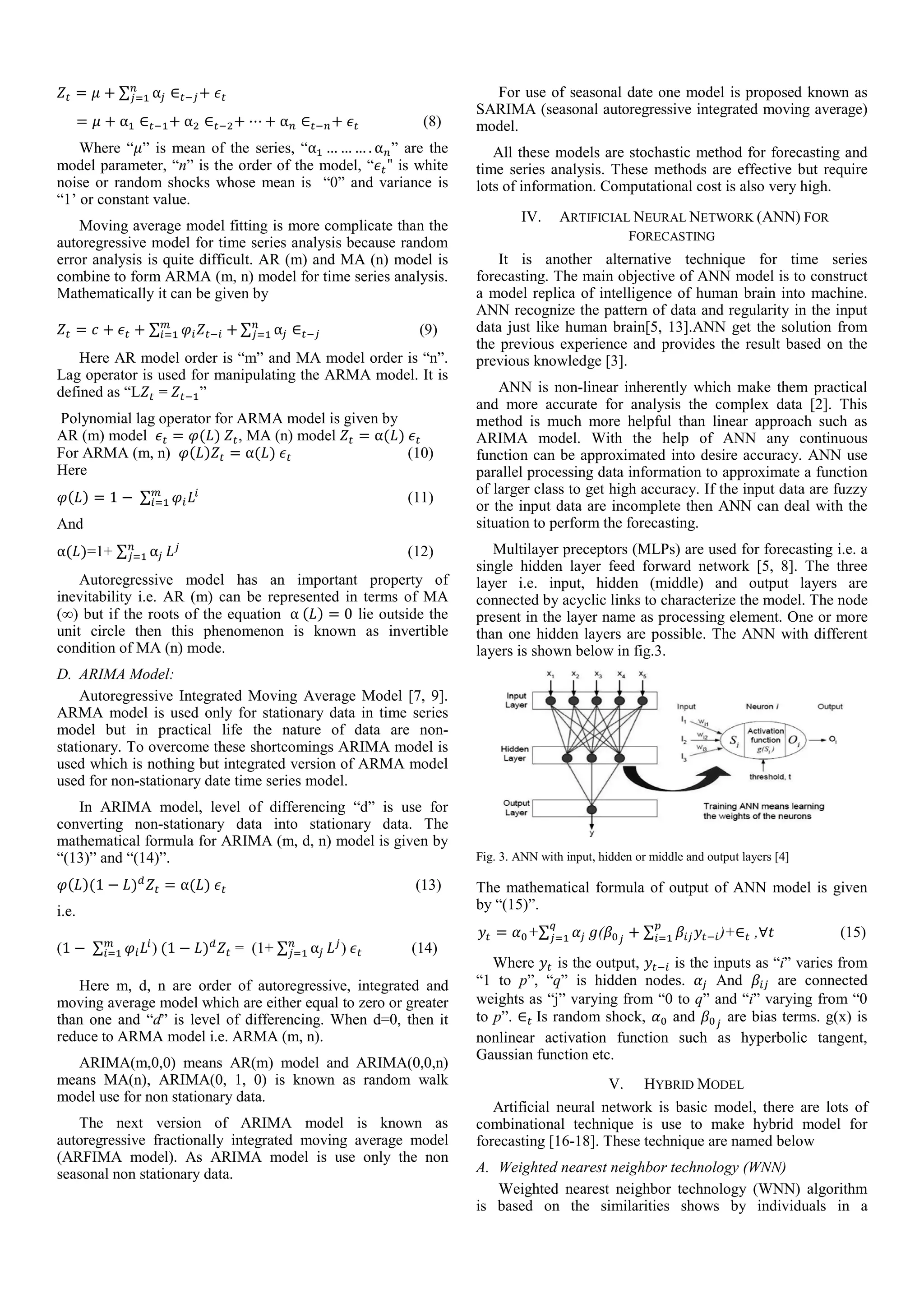 = + ∑ ⍺ ∈ +
= + ⍺ ∈ + ⍺ ∈ + ⋯ + ⍺ ∈ + (8)
Where “ ” is mean of the series, “⍺ … … … . ⍺ ” are the
model parameter, “n” is the order of the model, “ " is white
noise or random shocks whose mean is “0” and variance is
“1’ or constant value.
Moving average model fitting is more complicate than the
autoregressive model for time series analysis because random
error analysis is quite difficult. AR (m) and MA (n) model is
combine to form ARMA (m, n) model for time series analysis.
Mathematically it can be given by
= + + ∑ + ∑ ⍺ ∈ (9)
Here AR model order is “m” and MA model order is “n”.
Lag operator is used for manipulating the ARMA model. It is
defined as “L =	 ”
Polynomial lag operator for ARMA model is given by
AR (m) model = ( )	 , MA (n) model = ⍺( )	
For ARMA (m, n) ( ) = ⍺( )	 (10)
Here
( ) = 1 −	∑ (11)
And
⍺( )=1+ ∑ ⍺ (12)
Autoregressive model has an important property of
inevitability i.e. AR (m) can be represented in terms of MA
(∞) but if the roots of the equation 	⍺	( ) = 0 lie outside the
unit circle then this phenomenon is known as invertible
condition of MA (n) mode.
D. ARIMA Model:
Autoregressive Integrated Moving Average Model [7, 9].
ARMA model is used only for stationary data in time series
model but in practical life the nature of data are non-
stationary. To overcome these shortcomings ARIMA model is
used which is nothing but integrated version of ARMA model
used for non-stationary date time series model.
In ARIMA model, level of differencing “d” is use for
converting non-stationary data into stationary data. The
mathematical formula for ARIMA (m, d, n) model is given by
“(13)” and “(14)”.
( )(1 − ) = ⍺( )	 (13)
i.e.
(1 −	∑ )	(1 − ) 	= (1+ ∑ ⍺ )	 (14)
Here m, d, n are order of autoregressive, integrated and
moving average model which are either equal to zero or greater
than one and “d” is level of differencing. When d=0, then it
reduce to ARMA model i.e. ARMA (m, n).
ARIMA(m,0,0) means AR(m) model and ARIMA(0,0,n)
means MA(n), ARIMA(0, 1, 0) is known as random walk
model use for non stationary data.
The next version of ARIMA model is known as
autoregressive fractionally integrated moving average model
(ARFIMA model). As ARIMA model is use only the non
seasonal non stationary data.
For use of seasonal date one model is proposed known as
SARIMA (seasonal autoregressive integrated moving average)
model.
All these models are stochastic method for forecasting and
time series analysis. These methods are effective but require
lots of information. Computational cost is also very high.
IV. ARTIFICIAL NEURAL NETWORK (ANN) FOR
FORECASTING
It is another alternative technique for time series
forecasting. The main objective of ANN model is to construct
a model replica of intelligence of human brain into machine.
ANN recognize the pattern of data and regularity in the input
data just like human brain[5, 13].ANN get the solution from
the previous experience and provides the result based on the
previous knowledge [3].
ANN is non-linear inherently which make them practical
and more accurate for analysis the complex data [2]. This
method is much more helpful than linear approach such as
ARIMA model. With the help of ANN any continuous
function can be approximated into desire accuracy. ANN use
parallel processing data information to approximate a function
of larger class to get high accuracy. If the input data are fuzzy
or the input data are incomplete then ANN can deal with the
situation to perform the forecasting.
Multilayer preceptors (MLPs) are used for forecasting i.e. a
single hidden layer feed forward network [5, 8]. The three
layer i.e. input, hidden (middle) and output layers are
connected by acyclic links to characterize the model. The node
present in the layer name as processing element. One or more
than one hidden layers are possible. The ANN with different
layers is shown below in fig.3.
Fig. 3. ANN with input, hidden or middle and output layers [4]
The mathematical formula of output of ANN model is given
by “(15)”.
= +∑ ( + ∑ )+∈ ,∀ (15)
Where is the output, is the inputs as “i” varies from
“1 to p”, “q” is hidden nodes. And are connected
weights as “j” varying from “0 to q” and “i” varying from “0
to p”. ∈ 	Is random shock, and are bias terms. g(x) is
nonlinear activation function such as hyperbolic tangent,
Gaussian function etc.
V. HYBRID MODEL
Artificial neural network is basic model, there are lots of
combinational technique is use to make hybrid model for
forecasting [16-18]. These technique are named below
A. Weighted nearest neighbor technology (WNN)
Weighted nearest neighbor technology (WNN) algorithm
is based on the similarities shows by individuals in a
 