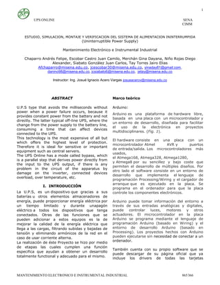 UPS ONLINE SENA
CIMM
MANTENIMIENTO ELECTRONICO E INSTRUMENTAL INDUSTRIAL 865366
1
ESTUDIO, SIMULACION, MONTAJE Y VERIFICACION DEL SISTEMA DE ALIMENTACION ININTERRUMPIDA
(Uninterruptible Power Supply)
Mantenimiento Electrónico e Instrumental Industrial
Chaparro Andrés Felipe, Escobar Castro Juan Camilo, Merchán Gina Dayana, Niño Rojas Diego
Alexander, Siabato González Juan Carlos, Tay Torres Jairo Elias
Afchaparro@misena.edu.co, jcescobar30@misena.edu.co, yinaday81@gmail.com,
danino98@misena.edu.co, jcsiabato6@misena.edu.co, jetay@misena.edu.co
Instructor: Ing. Josué Ignacio Acero Vargas josueacerov@misena.edu.co
ABSTRACT
U.P.S type that avoids the milliseconds without
power when a power failure occurs, because it
provides constant power from the battery and not
directly. The latter typical off-line UPS, where the
change from the power supply to the battery line,
consuming a time that can affect devices
connected to the UPS.
This technology is the most expensive of all but
which offers the highest level of protection.
Therefore it is ideal for sensitive or important
equipment such as central servers.
The UPS Online has a mode called bypass, which
is a parallel step that derives power directly from
the input to the UPS output, if there is any
problem in the circuit of the apparatus by
damage on the inverter, connected devices
overload, over temperature, etc.
I. INTRODUCCIÓN
La U.P.S, es un dispositivo que gracias a sus
baterías u otros elementos almacenadores de
energía, puede proporcionar energía eléctrica por
un tiempo limitado y durante unapagón
eléctrico a todos los dispositivos que tenga
conectados. Otras de las funciones que se
pueden adicionar a estos equipos es la de
mejorar la calidad de la energía eléctrica que
llega a las cargas, filtrando subidas y bajadas de
tensión y eliminando armónicos de la red en el
caso de usar corriente alterna.
La realización de éste Proyecto se hizo por medio
de etapas las cuales cumplen una función
especifica que ayudan a obtener un desarrollo
totalmente functional y adecuado para el mismo.
Marco teórico
Arduino:
Arduino es una plataforma de hardware libre,
basada en una placa con un microcontrolador y
un entorno de desarrollo, diseñada para facilitar
el uso de la electrónica en proyectos
multidisciplinares. (Fig. 1).
El hardware consiste en una placa con un
microcontrolador Atmel AVR y puertos
de entrada/salida. Los microcontroladores más
usados,
el Atmega168, Atmega328, Atmega1280,
y Atmega8 por su sencillez y bajo coste que
permiten el desarrollo de múltiples diseños. Por
otro lado el software consiste en un entorno de
desarrollo que implementa el lenguaje de
programación Processing/Wiring y el cargador de
arranque que es ejecutado en la placa. Se
programa en el ordenador para que la placa
controle los componentes electrónicos.
Arduino puede tomar información del entorno a
través de sus entradas analógicas y digitales,
puede controlar luces, motores y otros
actuadores. El microcontrolador en la placa
Arduino se programa mediante el lenguaje de
programación Arduino (basado en Wiring) y el
entorno de desarrollo Arduino (basado en
Processing). Los proyectos hechos con Arduino
pueden ejecutarse sin necesidad de conectar a un
ordenador.
También cuenta con su propio software que se
puede descargar de su página oficial que ya
incluye los drivers de todas las tarjetas
 