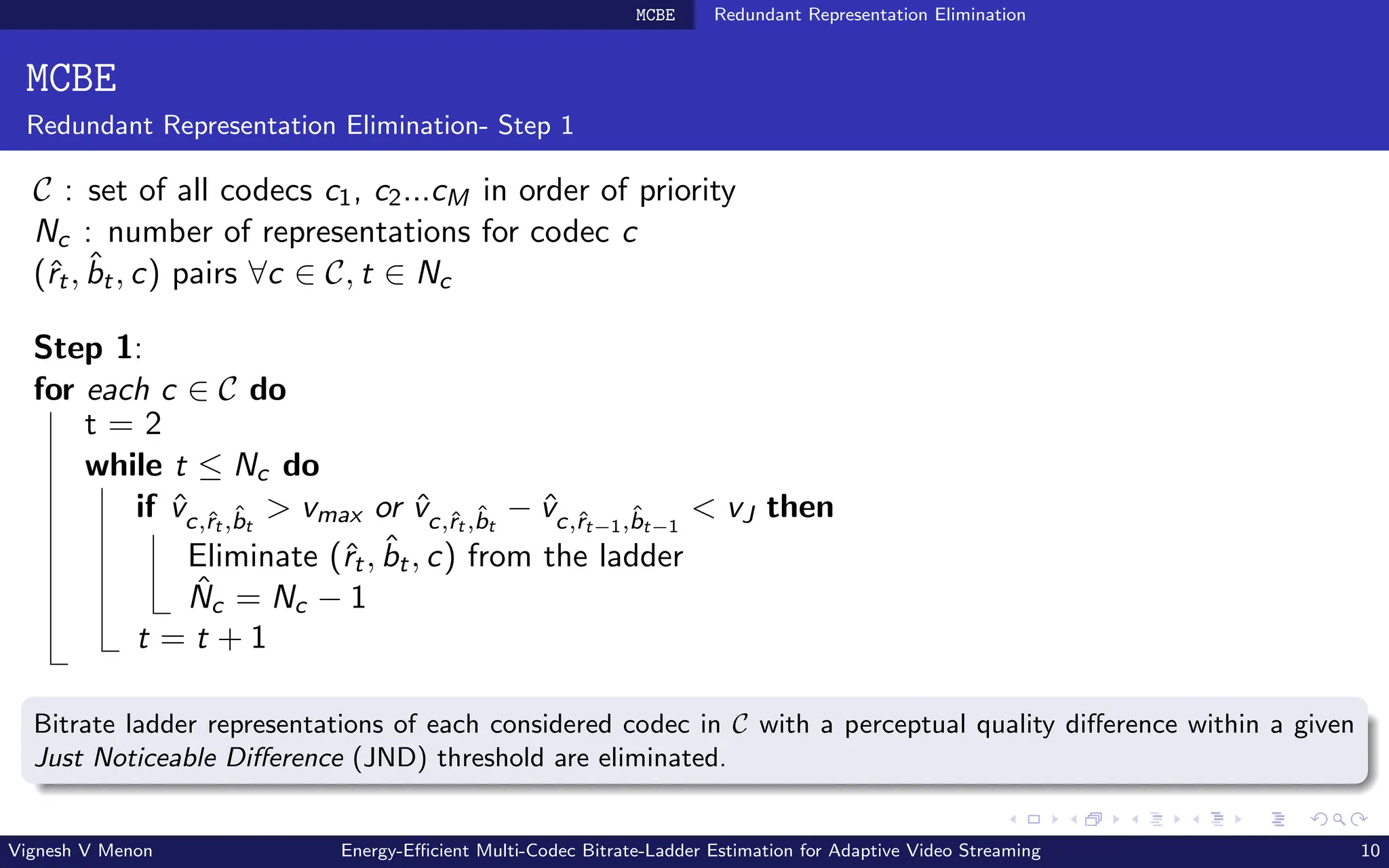 MCBE Redundant Representation Elimination
MCBE
Redundant Representation Elimination- Step 1
C : set of all codecs c1, c2...cM in order of priority
Nc : number of representations for codec c
(ˆ
rt, b̂t, c) pairs ∀c ∈ C, t ∈ Nc
Step 1:
for each c ∈ C do
t = 2
while t ≤ Nc do
if v̂c,ˆ
rt ,b̂t
> vmax or v̂c,ˆ
rt ,b̂t
− v̂c,ˆ
rt−1,b̂t−1
< vJ then
Eliminate (ˆ
rt, b̂t, c) from the ladder
N̂c = Nc − 1
t = t + 1
Bitrate ladder representations of each considered codec in C with a perceptual quality difference within a given
Just Noticeable Difference (JND) threshold are eliminated.
Vignesh V Menon Energy-Efficient Multi-Codec Bitrate-Ladder Estimation for Adaptive Video Streaming 10
 