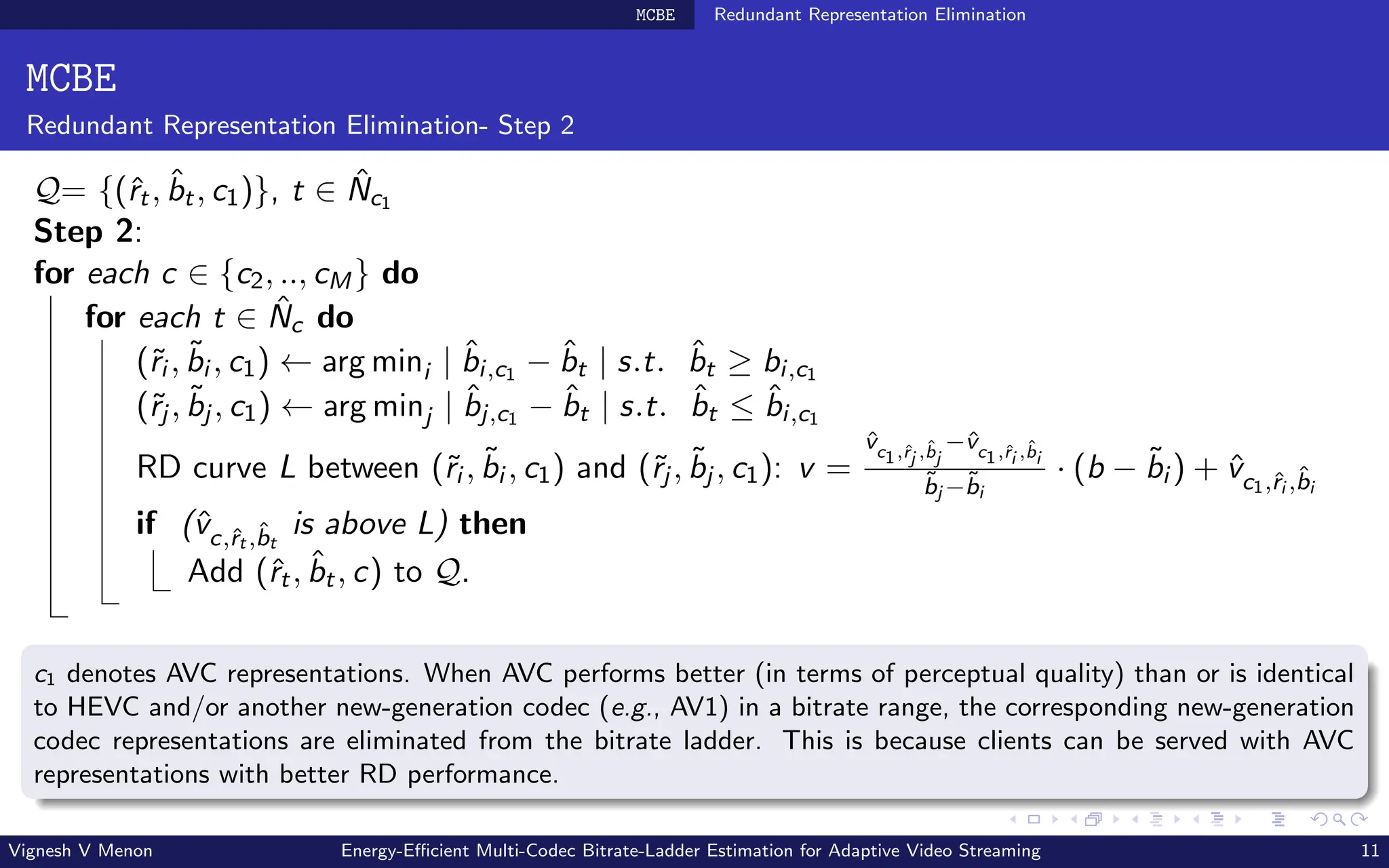 MCBE Redundant Representation Elimination
MCBE
Redundant Representation Elimination- Step 2
Q= {(ˆ
rt, b̂t, c1)}, t ∈ N̂c1
Step 2:
for each c ∈ {c2, .., cM} do
for each t ∈ N̂c do
(˜
ri , b̃i , c1) ← arg mini | b̂i,c1 − b̂t | s.t. b̂t ≥ bi,c1
(˜
rj , b̃j , c1) ← arg minj | b̂j,c1 − b̂t | s.t. b̂t ≤ b̂i,c1
RD curve L between (˜
ri , b̃i , c1) and (˜
rj , b̃j , c1): v =
v̂c1,ˆ
rj ,b̂j
−v̂c1,ˆ
ri ,b̂i
b̃j −b̃i
· (b − b̃i ) + v̂c1,ˆ
ri ,b̂i
if (v̂c,ˆ
rt ,b̂t
is above L) then
Add (ˆ
rt, b̂t, c) to Q.
c1 denotes AVC representations. When AVC performs better (in terms of perceptual quality) than or is identical
to HEVC and/or another new-generation codec (e.g., AV1) in a bitrate range, the corresponding new-generation
codec representations are eliminated from the bitrate ladder. This is because clients can be served with AVC
representations with better RD performance.
Vignesh V Menon Energy-Efficient Multi-Codec Bitrate-Ladder Estimation for Adaptive Video Streaming 11
 