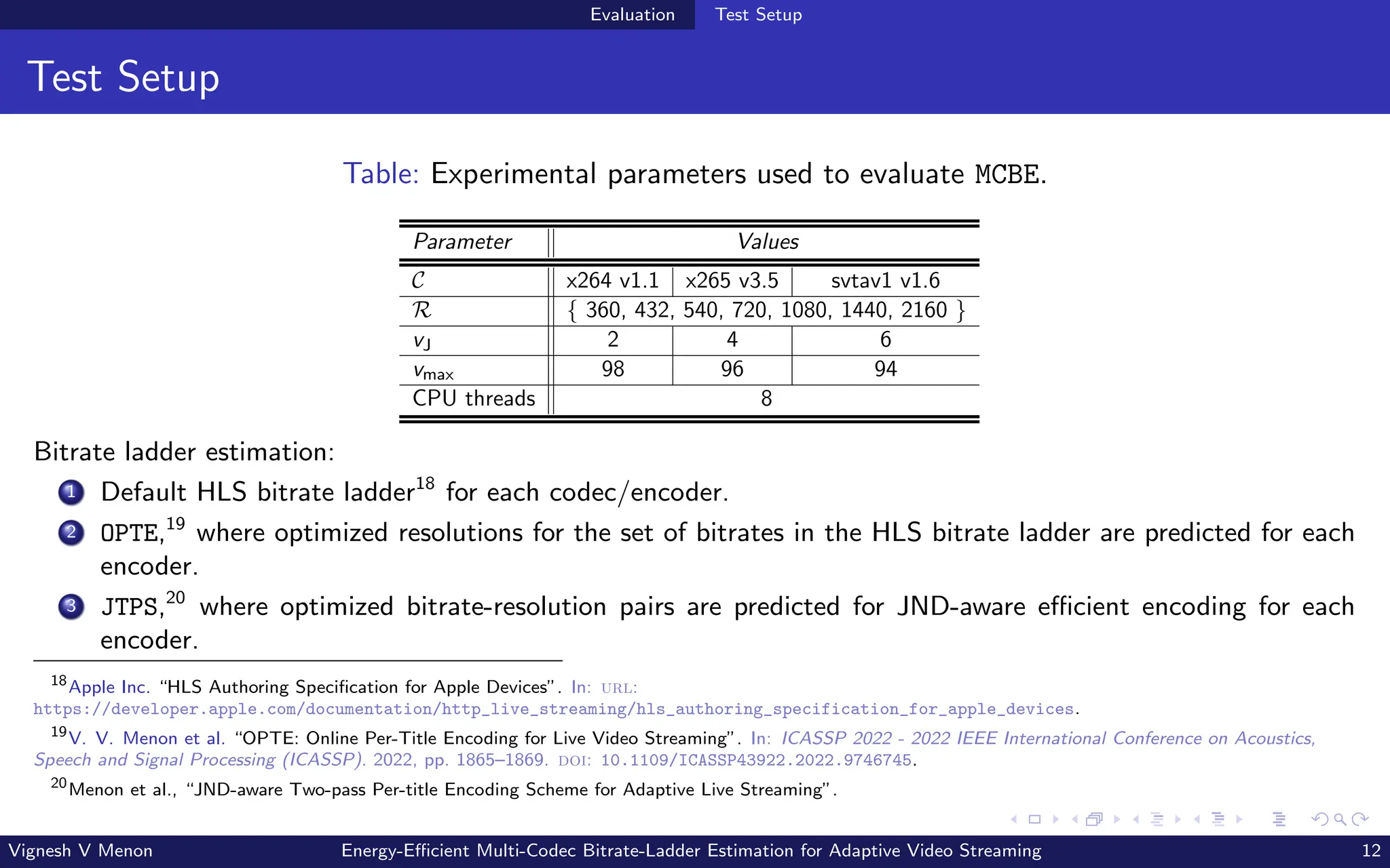 Evaluation Test Setup
Test Setup
Table: Experimental parameters used to evaluate MCBE.
Parameter Values
C x264 v1.1 x265 v3.5 svtav1 v1.6
R { 360, 432, 540, 720, 1080, 1440, 2160 }
vJ 2 4 6
vmax 98 96 94
CPU threads 8
Bitrate ladder estimation:
1 Default HLS bitrate ladder18
for each codec/encoder.
2 OPTE,19
where optimized resolutions for the set of bitrates in the HLS bitrate ladder are predicted for each
encoder.
3 JTPS,20
where optimized bitrate-resolution pairs are predicted for JND-aware efficient encoding for each
encoder.
18
Apple Inc. “HLS Authoring Specification for Apple Devices”. In: url:
https://developer.apple.com/documentation/http_live_streaming/hls_authoring_specification_for_apple_devices.
19
V. V. Menon et al. “OPTE: Online Per-Title Encoding for Live Video Streaming”. In: ICASSP 2022 - 2022 IEEE International Conference on Acoustics,
Speech and Signal Processing (ICASSP). 2022, pp. 1865–1869. doi: 10.1109/ICASSP43922.2022.9746745.
20
Menon et al., “JND-aware Two-pass Per-title Encoding Scheme for Adaptive Live Streaming”.
Vignesh V Menon Energy-Efficient Multi-Codec Bitrate-Ladder Estimation for Adaptive Video Streaming 12
 