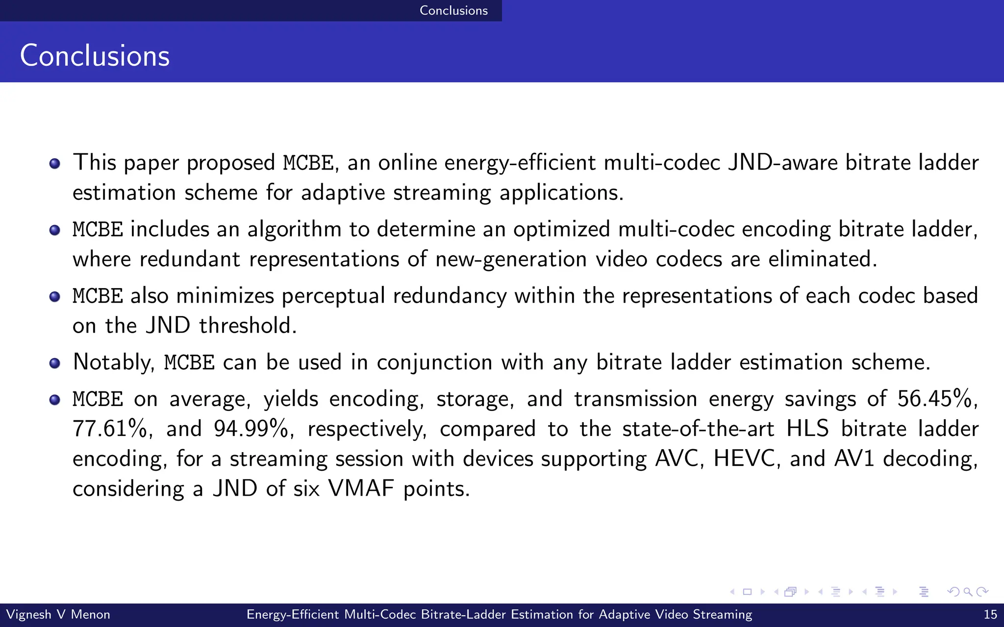 Conclusions
Conclusions
This paper proposed MCBE, an online energy-efficient multi-codec JND-aware bitrate ladder
estimation scheme for adaptive streaming applications.
MCBE includes an algorithm to determine an optimized multi-codec encoding bitrate ladder,
where redundant representations of new-generation video codecs are eliminated.
MCBE also minimizes perceptual redundancy within the representations of each codec based
on the JND threshold.
Notably, MCBE can be used in conjunction with any bitrate ladder estimation scheme.
MCBE on average, yields encoding, storage, and transmission energy savings of 56.45%,
77.61%, and 94.99%, respectively, compared to the state-of-the-art HLS bitrate ladder
encoding, for a streaming session with devices supporting AVC, HEVC, and AV1 decoding,
considering a JND of six VMAF points.
Vignesh V Menon Energy-Efficient Multi-Codec Bitrate-Ladder Estimation for Adaptive Video Streaming 15
 