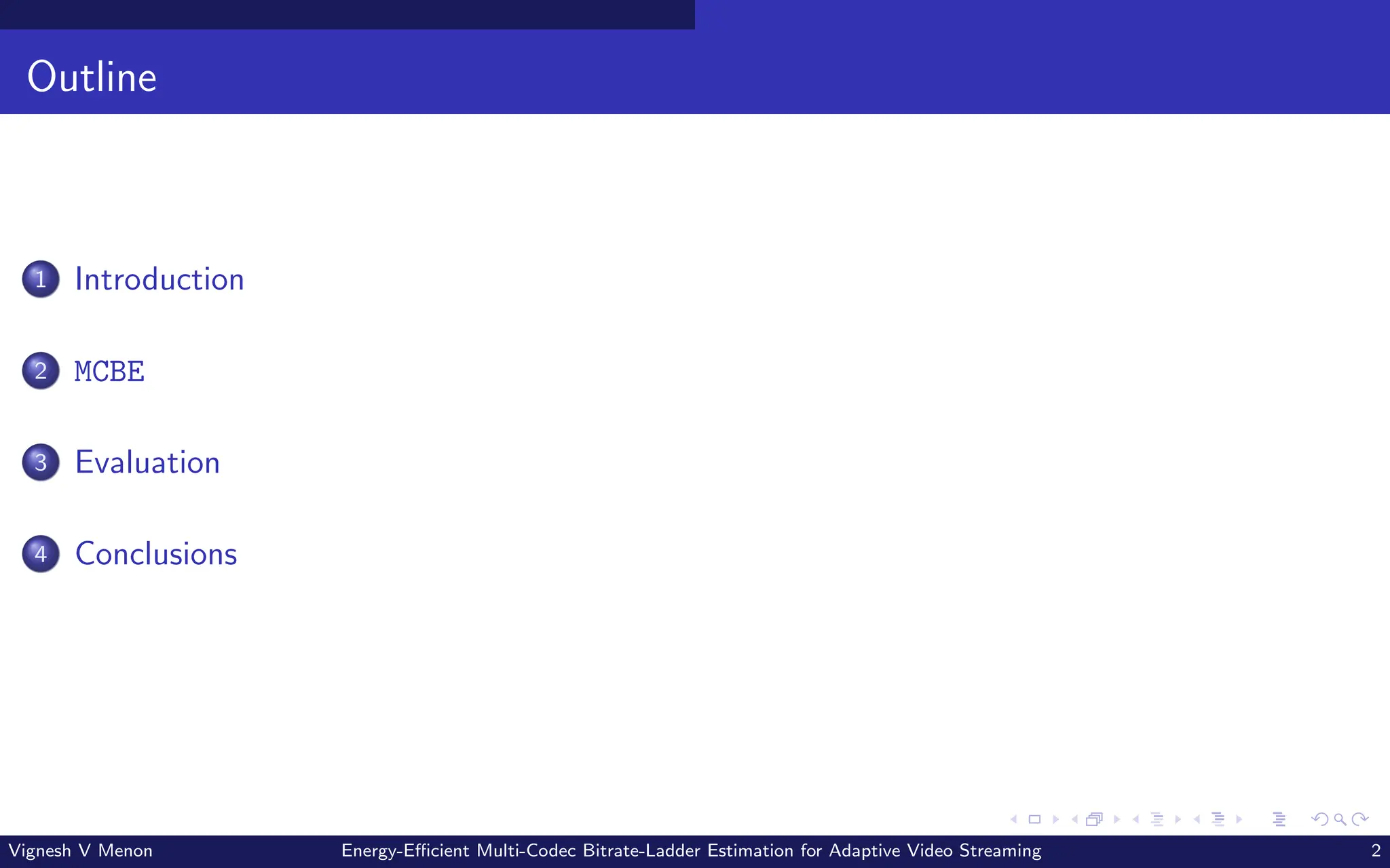 Outline
1 Introduction
2 MCBE
3 Evaluation
4 Conclusions
Vignesh V Menon Energy-Efficient Multi-Codec Bitrate-Ladder Estimation for Adaptive Video Streaming 2
 
