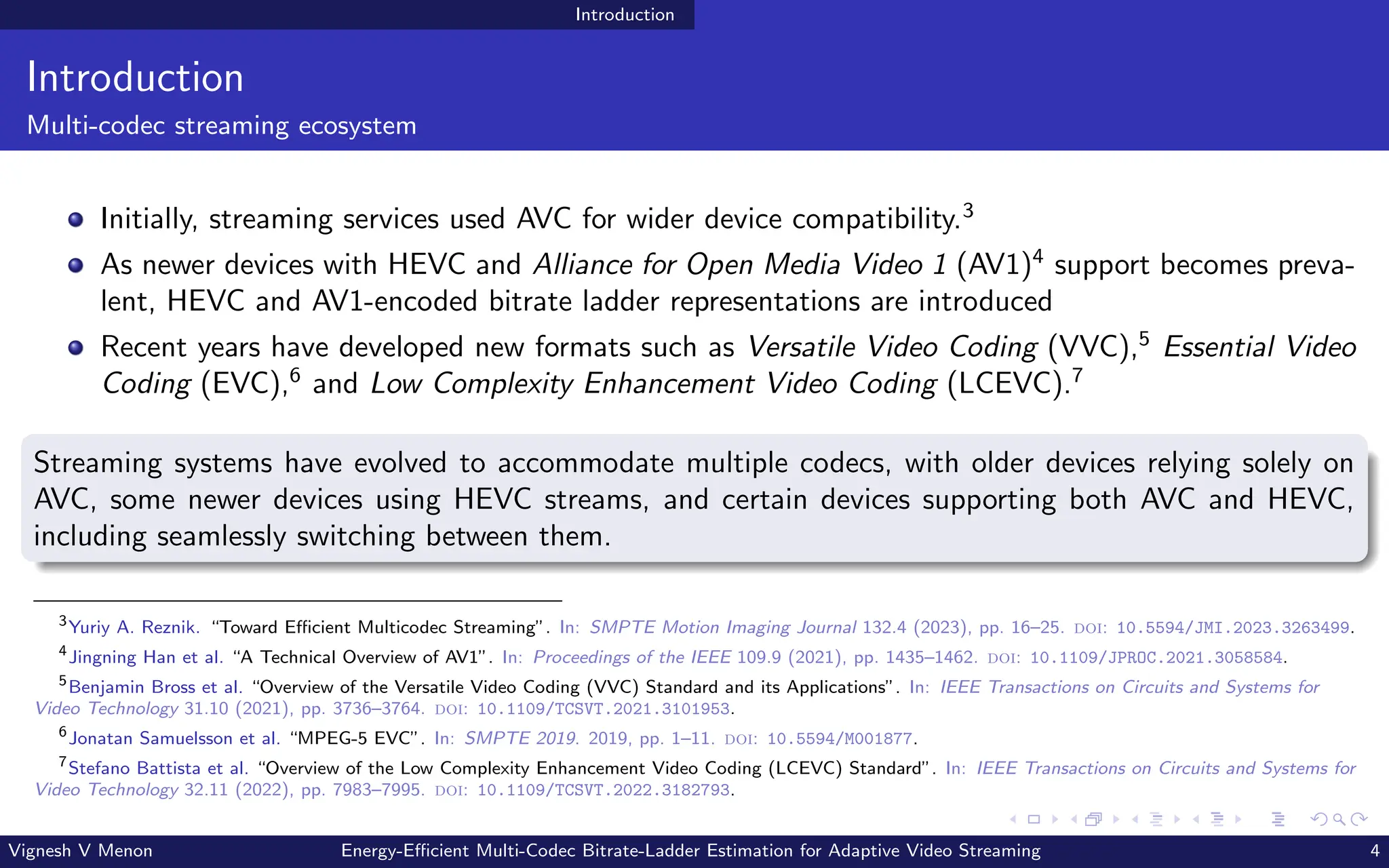 Introduction
Introduction
Multi-codec streaming ecosystem
Initially, streaming services used AVC for wider device compatibility.3
As newer devices with HEVC and Alliance for Open Media Video 1 (AV1)4
support becomes preva-
lent, HEVC and AV1-encoded bitrate ladder representations are introduced
Recent years have developed new formats such as Versatile Video Coding (VVC),5
Essential Video
Coding (EVC),6
and Low Complexity Enhancement Video Coding (LCEVC).7
Streaming systems have evolved to accommodate multiple codecs, with older devices relying solely on
AVC, some newer devices using HEVC streams, and certain devices supporting both AVC and HEVC,
including seamlessly switching between them.
3
Yuriy A. Reznik. “Toward Efficient Multicodec Streaming”. In: SMPTE Motion Imaging Journal 132.4 (2023), pp. 16–25. doi: 10.5594/JMI.2023.3263499.
4
Jingning Han et al. “A Technical Overview of AV1”. In: Proceedings of the IEEE 109.9 (2021), pp. 1435–1462. doi: 10.1109/JPROC.2021.3058584.
5
Benjamin Bross et al. “Overview of the Versatile Video Coding (VVC) Standard and its Applications”. In: IEEE Transactions on Circuits and Systems for
Video Technology 31.10 (2021), pp. 3736–3764. doi: 10.1109/TCSVT.2021.3101953.
6
Jonatan Samuelsson et al. “MPEG-5 EVC”. In: SMPTE 2019. 2019, pp. 1–11. doi: 10.5594/M001877.
7
Stefano Battista et al. “Overview of the Low Complexity Enhancement Video Coding (LCEVC) Standard”. In: IEEE Transactions on Circuits and Systems for
Video Technology 32.11 (2022), pp. 7983–7995. doi: 10.1109/TCSVT.2022.3182793.
Vignesh V Menon Energy-Efficient Multi-Codec Bitrate-Ladder Estimation for Adaptive Video Streaming 4
 