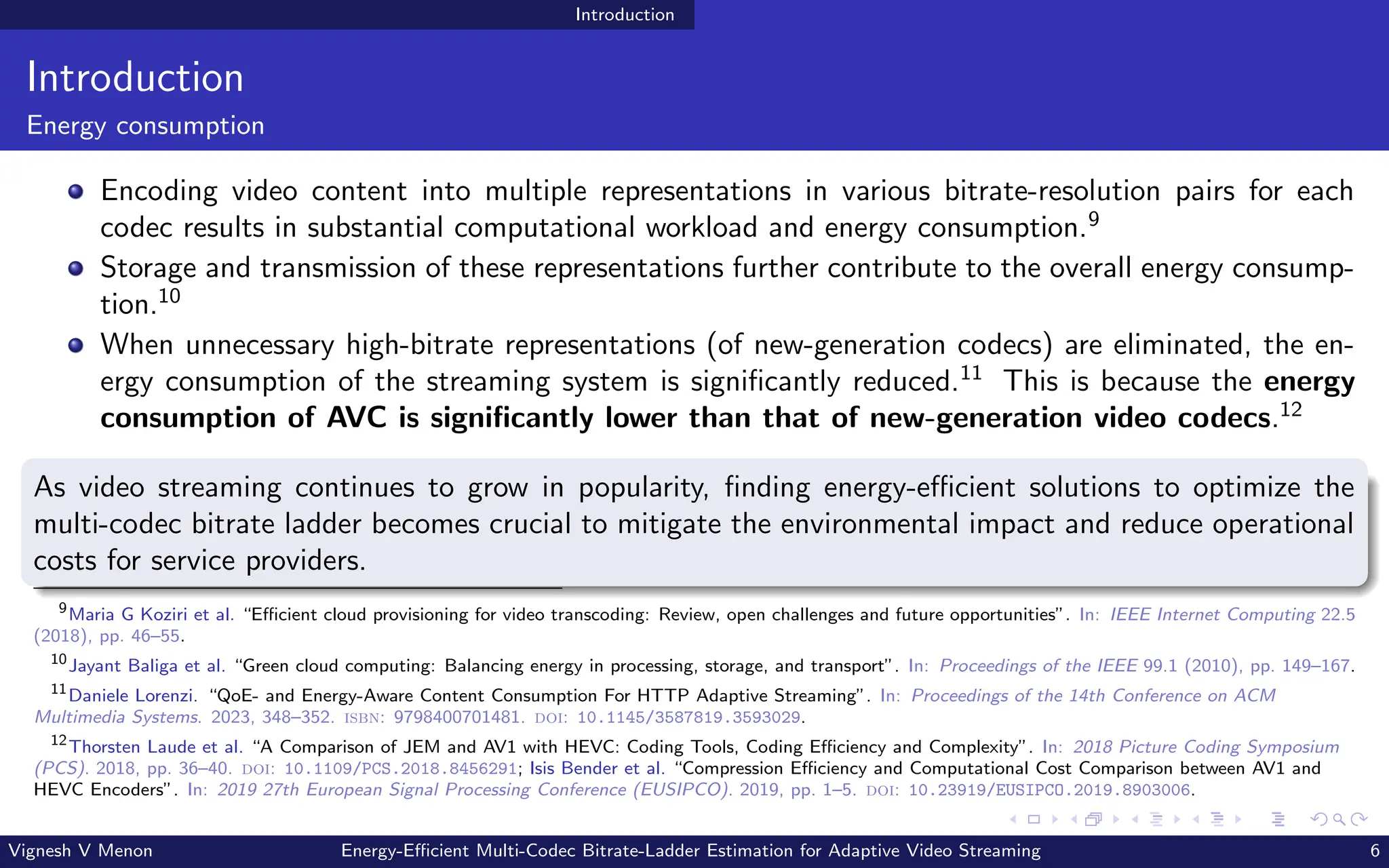 Introduction
Introduction
Energy consumption
Encoding video content into multiple representations in various bitrate-resolution pairs for each
codec results in substantial computational workload and energy consumption.9
Storage and transmission of these representations further contribute to the overall energy consump-
tion.10
When unnecessary high-bitrate representations (of new-generation codecs) are eliminated, the en-
ergy consumption of the streaming system is significantly reduced.11
This is because the energy
consumption of AVC is significantly lower than that of new-generation video codecs.12
As video streaming continues to grow in popularity, finding energy-efficient solutions to optimize the
multi-codec bitrate ladder becomes crucial to mitigate the environmental impact and reduce operational
costs for service providers.
9
Maria G Koziri et al. “Efficient cloud provisioning for video transcoding: Review, open challenges and future opportunities”. In: IEEE Internet Computing 22.5
(2018), pp. 46–55.
10
Jayant Baliga et al. “Green cloud computing: Balancing energy in processing, storage, and transport”. In: Proceedings of the IEEE 99.1 (2010), pp. 149–167.
11
Daniele Lorenzi. “QoE- and Energy-Aware Content Consumption For HTTP Adaptive Streaming”. In: Proceedings of the 14th Conference on ACM
Multimedia Systems. 2023, 348–352. isbn: 9798400701481. doi: 10.1145/3587819.3593029.
12
Thorsten Laude et al. “A Comparison of JEM and AV1 with HEVC: Coding Tools, Coding Efficiency and Complexity”. In: 2018 Picture Coding Symposium
(PCS). 2018, pp. 36–40. doi: 10.1109/PCS.2018.8456291; Isis Bender et al. “Compression Efficiency and Computational Cost Comparison between AV1 and
HEVC Encoders”. In: 2019 27th European Signal Processing Conference (EUSIPCO). 2019, pp. 1–5. doi: 10.23919/EUSIPCO.2019.8903006.
Vignesh V Menon Energy-Efficient Multi-Codec Bitrate-Ladder Estimation for Adaptive Video Streaming 6
 