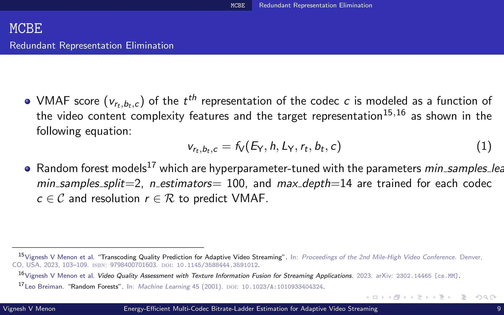 MCBE Redundant Representation Elimination
MCBE
Redundant Representation Elimination
VMAF score (vrt ,bt ,c) of the tth representation of the codec c is modeled as a function of
the video content complexity features and the target representation15,16 as shown in the
following equation:
vrt ,bt ,c = fV(EY, h, LY, rt, bt, c) (1)
Random forest models17 which are hyperparameter-tuned with the parameters min samples lea
min samples split=2, n estimators= 100, and max depth=14 are trained for each codec
c ∈ C and resolution r ∈ R to predict VMAF.
15
Vignesh V Menon et al. “Transcoding Quality Prediction for Adaptive Video Streaming”. In: Proceedings of the 2nd Mile-High Video Conference. Denver,
CO, USA, 2023, 103–109. isbn: 9798400701603. doi: 10.1145/3588444.3591012.
16
Vignesh V Menon et al. Video Quality Assessment with Texture Information Fusion for Streaming Applications. 2023. arXiv: 2302.14465 [cs.MM].
17
Leo Breiman. “Random Forests”. In: Machine Learning 45 (2001). doi: 10.1023/A:1010933404324.
Vignesh V Menon Energy-Efficient Multi-Codec Bitrate-Ladder Estimation for Adaptive Video Streaming 9
 
