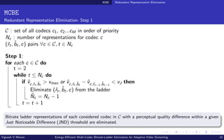 MCBE Redundant Representation Elimination
MCBE
Redundant Representation Elimination- Step 1
C : set of all codecs c1, c2...cM in order of priority
Nc : number of representations for codec c
(ˆ
rt, b̂t, c) pairs ∀c ∈ C, t ∈ Nc
Step 1:
for each c ∈ C do
t = 2
while t ≤ Nc do
if v̂c,ˆ
rt ,b̂t
> vmax or v̂c,ˆ
rt ,b̂t
− v̂c,ˆ
rt−1,b̂t−1
< vJ then
Eliminate (ˆ
rt, b̂t, c) from the ladder
N̂c = Nc − 1
t = t + 1
Bitrate ladder representations of each considered codec in C with a perceptual quality difference within a given
Just Noticeable Difference (JND) threshold are eliminated.
Vignesh V Menon Energy-Efficient Multi-Codec Bitrate-Ladder Estimation for Adaptive Video Streaming 10
 