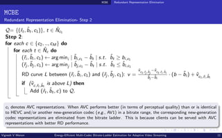 MCBE Redundant Representation Elimination
MCBE
Redundant Representation Elimination- Step 2
Q= {(ˆ
rt, b̂t, c1)}, t ∈ N̂c1
Step 2:
for each c ∈ {c2, .., cM} do
for each t ∈ N̂c do
(˜
ri , b̃i , c1) ← arg mini | b̂i,c1 − b̂t | s.t. b̂t ≥ bi,c1
(˜
rj , b̃j , c1) ← arg minj | b̂j,c1 − b̂t | s.t. b̂t ≤ b̂i,c1
RD curve L between (˜
ri , b̃i , c1) and (˜
rj , b̃j , c1): v =
v̂c1,ˆ
rj ,b̂j
−v̂c1,ˆ
ri ,b̂i
b̃j −b̃i
· (b − b̃i ) + v̂c1,ˆ
ri ,b̂i
if (v̂c,ˆ
rt ,b̂t
is above L) then
Add (ˆ
rt, b̂t, c) to Q.
c1 denotes AVC representations. When AVC performs better (in terms of perceptual quality) than or is identical
to HEVC and/or another new-generation codec (e.g., AV1) in a bitrate range, the corresponding new-generation
codec representations are eliminated from the bitrate ladder. This is because clients can be served with AVC
representations with better RD performance.
Vignesh V Menon Energy-Efficient Multi-Codec Bitrate-Ladder Estimation for Adaptive Video Streaming 11
 