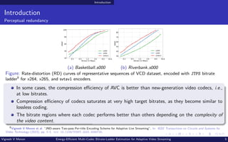 Introduction
Introduction
Perceptual redundancy
0.2 0.5 1.2 3.0 8.0 16.8
Bitrate (in Mbps)
20
40
60
80
100
VMAF
x264
x265
svtav1
(a) Basketball s000
0.2 0.5 1.2 3.0 8.0 16.8
Bitrate (in Mbps)
30
40
50
60
70
80
VMAF
x264
x265
svtav1
(b) Riverbank s000
Figure: Rate-distortion (RD) curves of representative sequences of VCD dataset, encoded with JTPS bitrate
ladder8
for x264, x265, and svtav1 encoders.
In some cases, the compression efficiency of AVC is better than new-generation video codecs, i.e.,
at low bitrates.
Compression efficiency of codecs saturates at very high target bitrates, as they become similar to
lossless coding.
The bitrate regions where each codec performs better than others depending on the complexity of
the video content.
8
Vignesh V Menon et al. “JND-aware Two-pass Per-title Encoding Scheme for Adaptive Live Streaming”. In: IEEE Transactions on Circuits and Systems for
Video Technology (2023), pp. 1–1. doi: 10.1109/TCSVT.2023.3290725.
Vignesh V Menon Energy-Efficient Multi-Codec Bitrate-Ladder Estimation for Adaptive Video Streaming 5
 