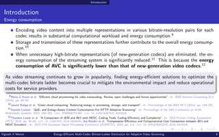 Introduction
Introduction
Energy consumption
Encoding video content into multiple representations in various bitrate-resolution pairs for each
codec results in substantial computational workload and energy consumption.9
Storage and transmission of these representations further contribute to the overall energy consump-
tion.10
When unnecessary high-bitrate representations (of new-generation codecs) are eliminated, the en-
ergy consumption of the streaming system is significantly reduced.11
This is because the energy
consumption of AVC is significantly lower than that of new-generation video codecs.12
As video streaming continues to grow in popularity, finding energy-efficient solutions to optimize the
multi-codec bitrate ladder becomes crucial to mitigate the environmental impact and reduce operational
costs for service providers.
9
Maria G Koziri et al. “Efficient cloud provisioning for video transcoding: Review, open challenges and future opportunities”. In: IEEE Internet Computing 22.5
(2018), pp. 46–55.
10
Jayant Baliga et al. “Green cloud computing: Balancing energy in processing, storage, and transport”. In: Proceedings of the IEEE 99.1 (2010), pp. 149–167.
11
Daniele Lorenzi. “QoE- and Energy-Aware Content Consumption For HTTP Adaptive Streaming”. In: Proceedings of the 14th Conference on ACM
Multimedia Systems. 2023, 348–352. isbn: 9798400701481. doi: 10.1145/3587819.3593029.
12
Thorsten Laude et al. “A Comparison of JEM and AV1 with HEVC: Coding Tools, Coding Efficiency and Complexity”. In: 2018 Picture Coding Symposium
(PCS). 2018, pp. 36–40. doi: 10.1109/PCS.2018.8456291; Isis Bender et al. “Compression Efficiency and Computational Cost Comparison between AV1 and
HEVC Encoders”. In: 2019 27th European Signal Processing Conference (EUSIPCO). 2019, pp. 1–5. doi: 10.23919/EUSIPCO.2019.8903006.
Vignesh V Menon Energy-Efficient Multi-Codec Bitrate-Ladder Estimation for Adaptive Video Streaming 6
 
