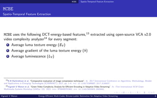 MCBE Spatio-Temporal Feature Extraction
MCBE
Spatio-Temporal Feature Extraction
MCBE uses the following DCT-energy-based features,13 extracted using open-source VCA v2.0
video complexity analyzer14 for every segment:
1 Average luma texture energy (EY)
2 Average gradient of the luma texture energy (h)
3 Average luminescence (LY)
13
N B Harikrishnan et al. “Comparative evaluation of image compression techniques”. In: 2017 International Conference on Algorithms, Methodology, Models
and Applications in Emerging Technologies (ICAMMAET). 2017, pp. 1–4. doi: 10.1109/ICAMMAET.2017.8186637.
14
Vignesh V Menon et al. “Green Video Complexity Analysis for Efficient Encoding in Adaptive Video Streaming”. In: First International ACM Green
Multimedia Systems Workshop (GMSys ’23). 2023. isbn: 9798400701962. doi: 10.1145/3593908.3593942.
Vignesh V Menon Energy-Efficient Multi-Codec Bitrate-Ladder Estimation for Adaptive Video Streaming 8
 