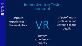 VR
Immersive Job Taste
methodology
capture
experiences in
the workplace
convey
experiences
directly
a ‘peek’ into a
profes...