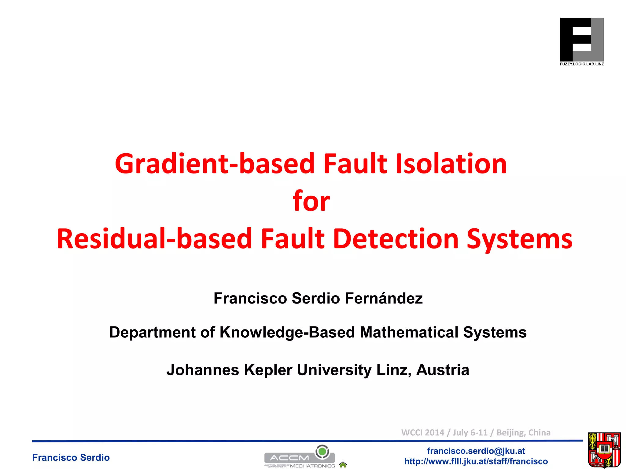 Gradient-based Fault Isolation 
Residual-based Fault Detection Systems 
Francisco Serdio Fernández 
Department of Knowledge-Based Mathematical Systems 
Johannes Kepler University Linz, Austria 
WCCI 2014 / July 6-11 / Beijing, China 
francisco.serdio@jku.at 
for 
http://www.flll.Francisco Serdio jku.at/staff/francisco 
 
