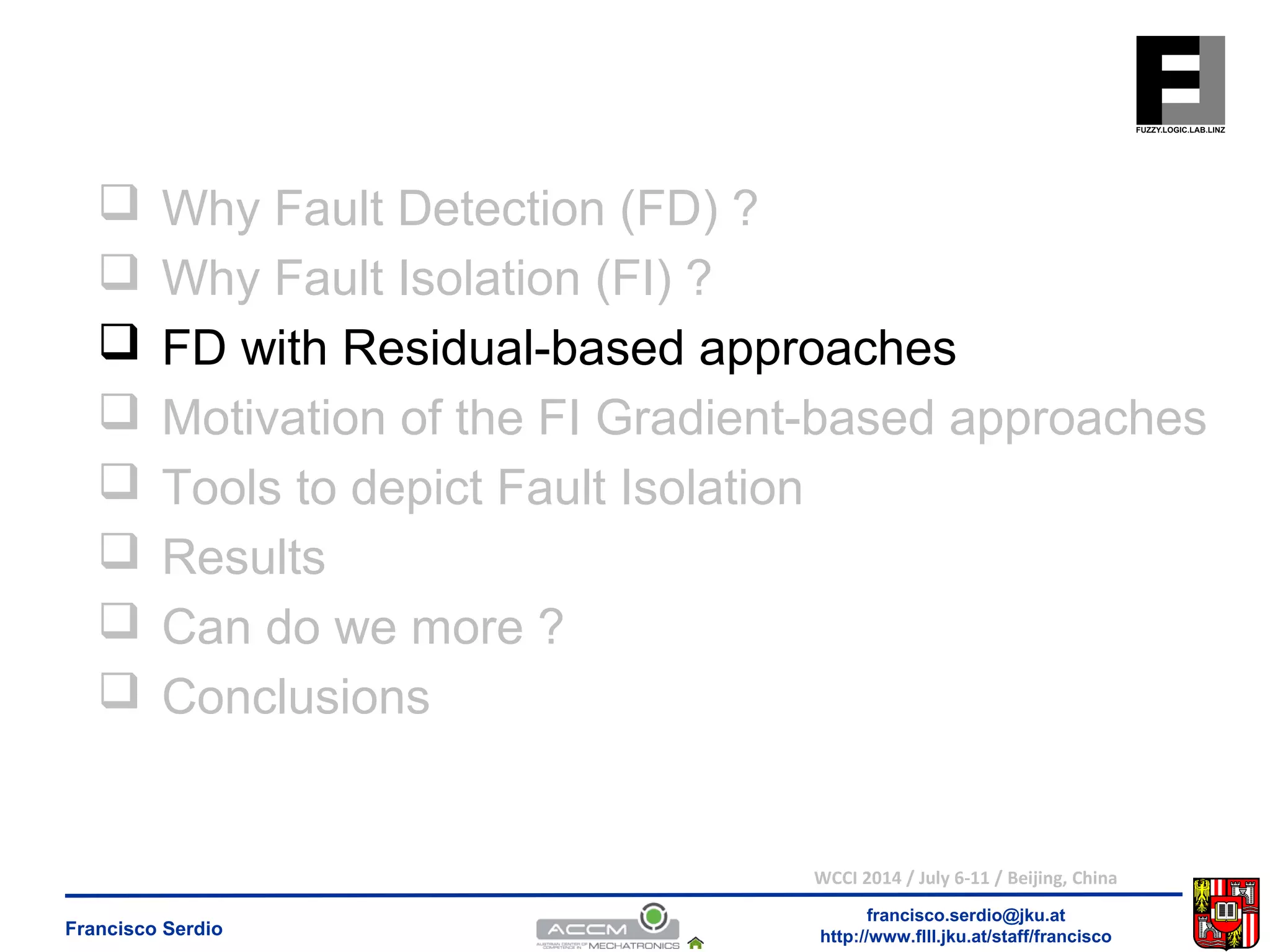  Why Fault Detection (FD) ? 
 Why Fault Isolation (FI) ? 
 FD with Residual-based approaches 
 Motivation of the FI Gradient-based approaches 
 Tools to depict Fault Isolation 
 Results 
 Can do we more ? 
 Conclusions 
WCCI 2014 / July 6-11 / Beijing, China 
francisco.serdio@jku.at 
http://www.flll.Francisco Serdio jku.at/staff/francisco 
 