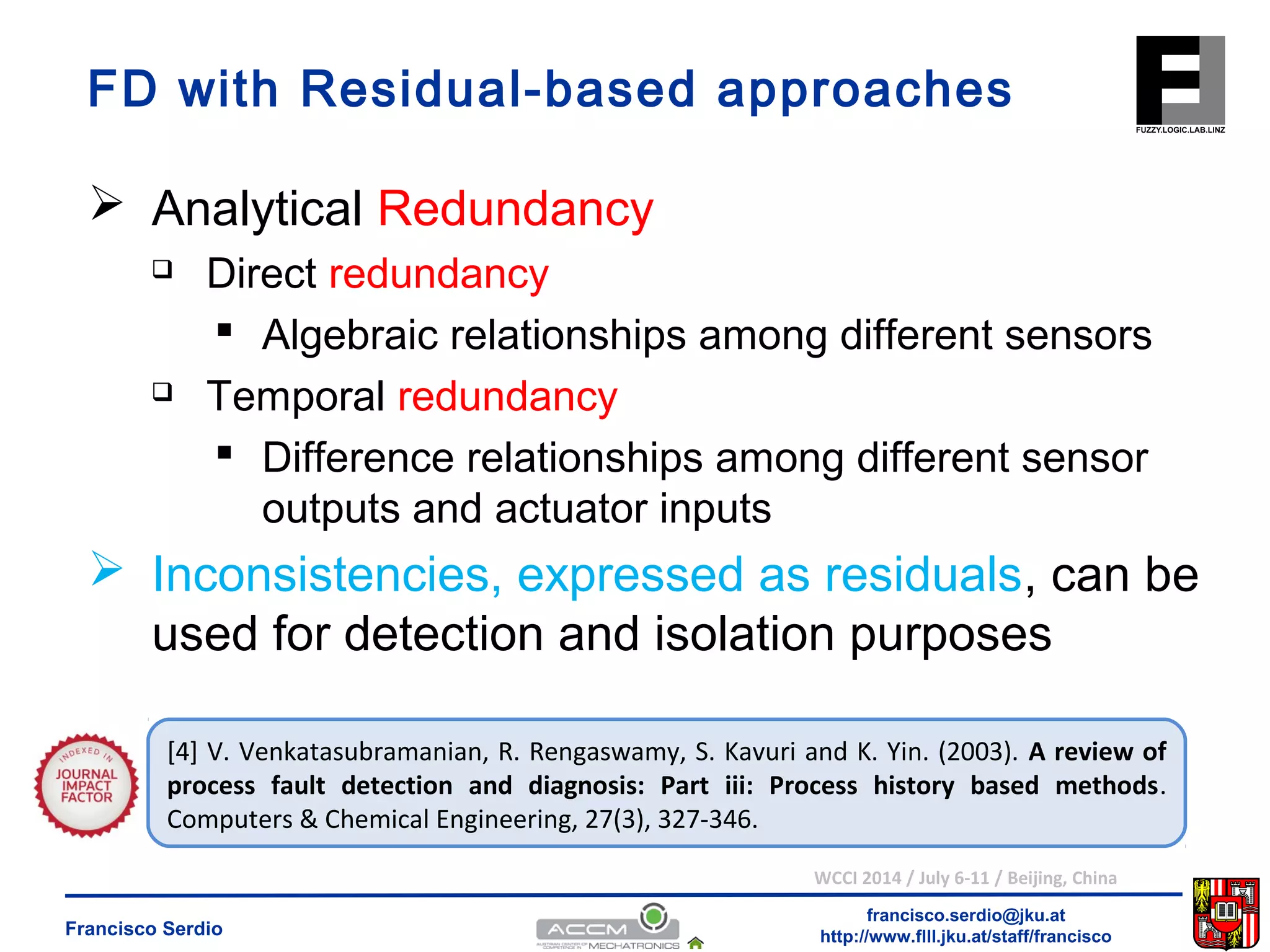 FD with Residual-based approaches 
 Algebraic relationships among different sensors 
 Difference relationships among different sensor 
outputs and actuator inputs 
 Inconsistencies, expressed as residuals, can be 
used for detection and isolation purposes 
[4] V. Venkatasubramanian, R. Rengaswamy, S. Kavuri and K. Yin. (2003). A review of 
process fault detection and diagnosis: Part iii: Process history based methods. 
Computers & Chemical Engineering, 27(3), 327-346. 
WCCI 2014 / July 6-11 / Beijing, China 
francisco.serdio@jku.at 
 Analytical Redundancy 
 Direct redundancy 
 Temporal redundancy 
http://www.flll.Francisco Serdio jku.at/staff/francisco 
 