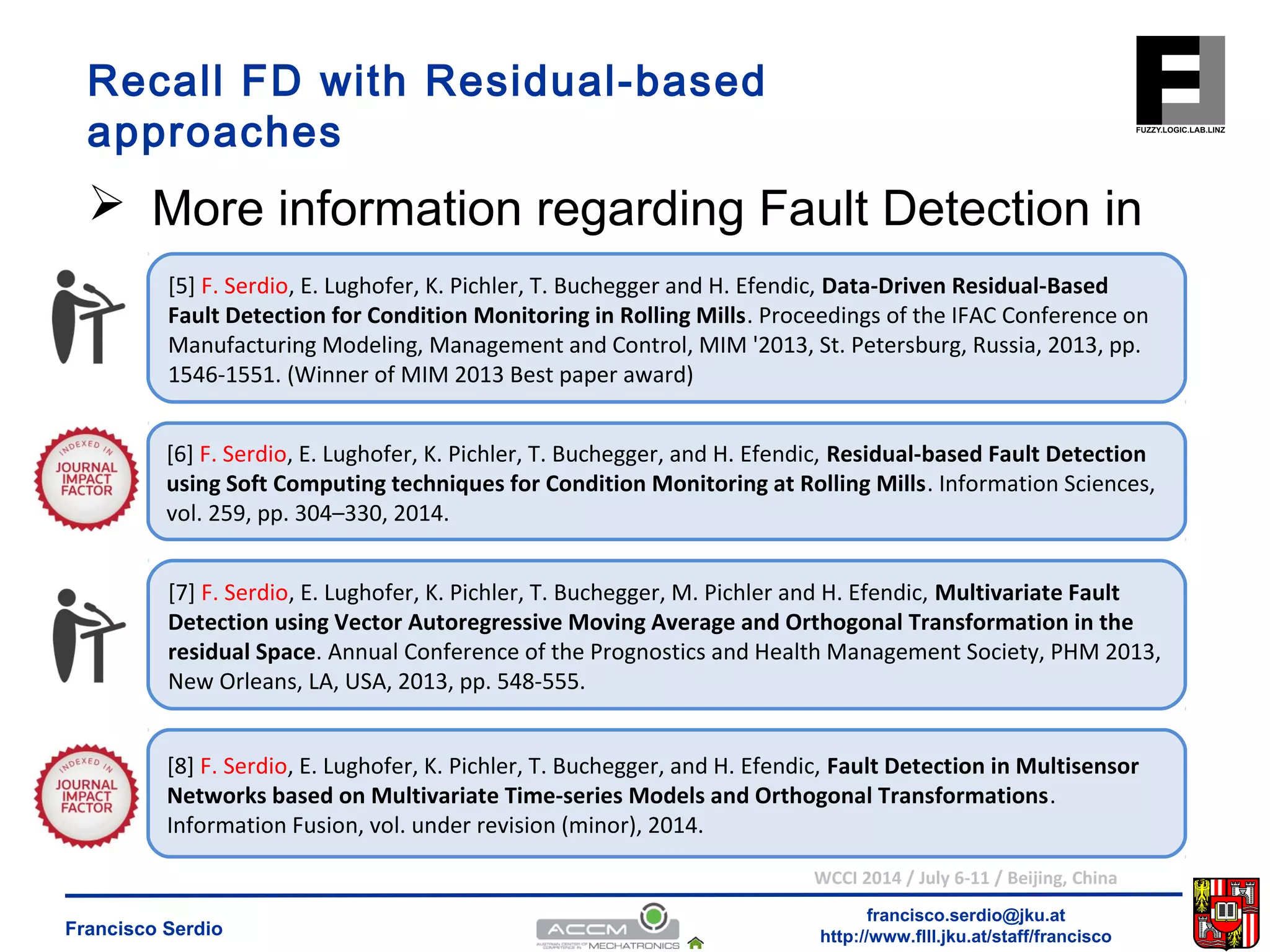 Recall FD with Residual-based 
approaches 
 More information regarding Fault Detection in 
[5] F. Serdio, E. Lughofer, K. Pichler, T. Buchegger and H. Efendic, Data-Driven Residual-Based 
Fault Detection for Condition Monitoring in Rolling Mills. Proceedings of the IFAC Conference on 
Manufacturing Modeling, Management and Control, MIM '2013, St. Petersburg, Russia, 2013, pp. 
1546-1551. (Winner of MIM 2013 Best paper award) 
[6] F. Serdio, E. Lughofer, K. Pichler, T. Buchegger, and H. Efendic, Residual-based Fault Detection 
using Soft Computing techniques for Condition Monitoring at Rolling Mills. Information Sciences, 
vol. 259, pp. 304–330, 2014. 
[7] F. Serdio, E. Lughofer, K. Pichler, T. Buchegger, M. Pichler and H. Efendic, Multivariate Fault 
Detection using Vector Autoregressive Moving Average and Orthogonal Transformation in the 
residual Space. Annual Conference of the Prognostics and Health Management Society, PHM 2013, 
New Orleans, LA, USA, 2013, pp. 548-555. 
[8] F. Serdio, E. Lughofer, K. Pichler, T. Buchegger, and H. Efendic, Fault Detection in Multisensor 
Networks based on Multivariate Time-series Models and Orthogonal Transformations. 
Information Fusion, vol. under revision (minor), 2014. 
WCCI 2014 / July 6-11 / Beijing, China 
francisco.serdio@jku.at 
http://www.flll.Francisco Serdio jku.at/staff/francisco 
 