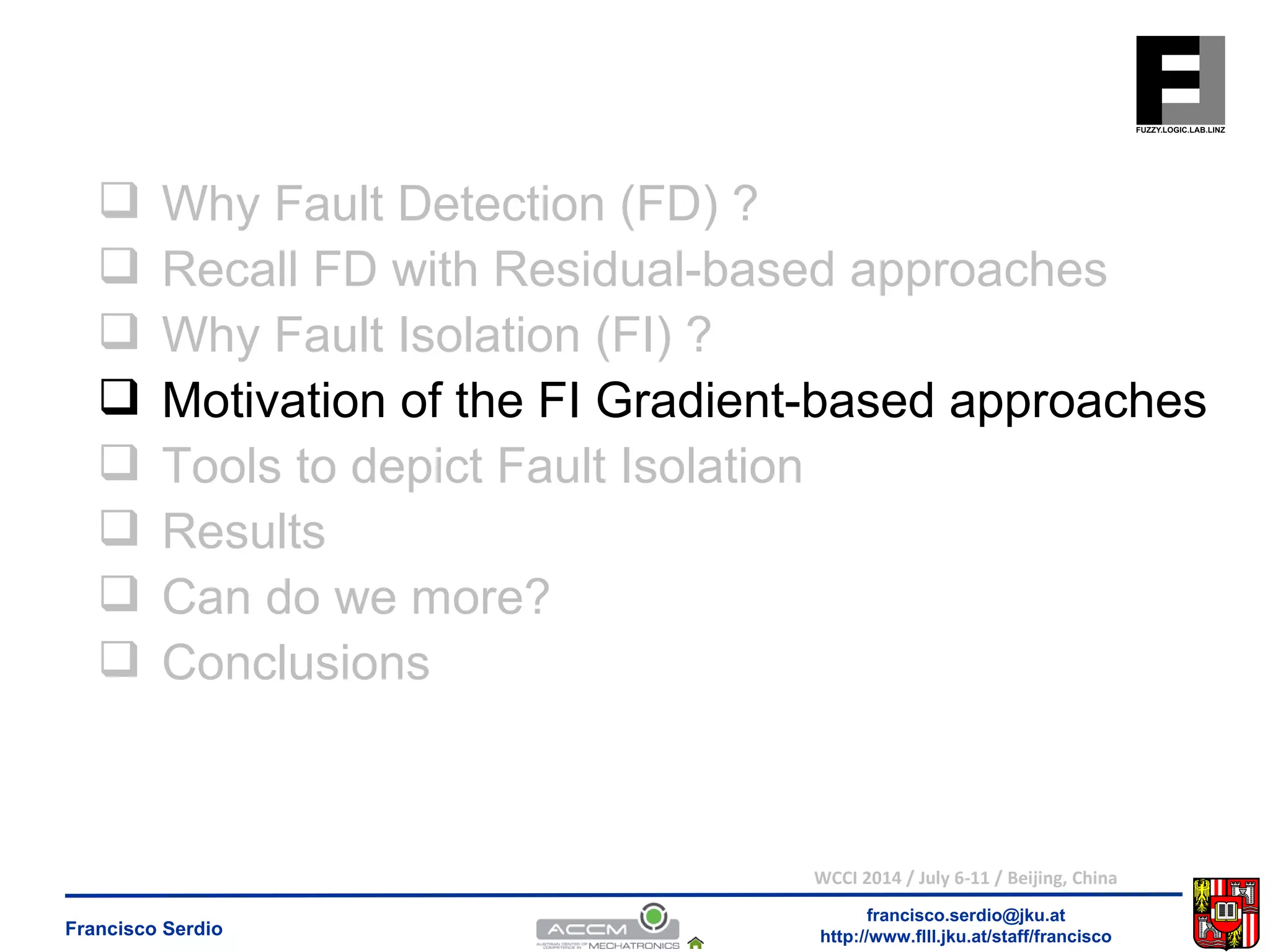  Why Fault Detection (FD) ? 
 Recall FD with Residual-based approaches 
 Why Fault Isolation (FI) ? 
 Motivation of the FI Gradient-based approaches 
 Tools to depict Fault Isolation 
 Results 
 Can do we more? 
 Conclusions 
WCCI 2014 / July 6-11 / Beijing, China 
francisco.serdio@jku.at 
http://www.flll.Francisco Serdio jku.at/staff/francisco 
 