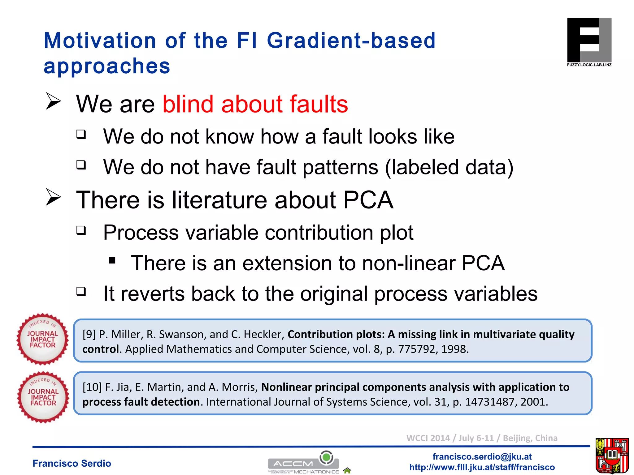 Motivation of the FI Gradient-based 
approaches 
 We are blind about faults 
 We do not know how a fault looks like 
 We do not have fault patterns (labeled data) 
 Process variable contribution plot 
 There is an extension to non-linear PCA 
 It reverts back to the original process variables 
[9] P. Miller, R. Swanson, and C. Heckler, Contribution plots: A missing link in multivariate quality 
control. Applied Mathematics and Computer Science, vol. 8, p. 775792, 1998. 
[10] F. Jia, E. Martin, and A. Morris, Nonlinear principal components analysis with application to 
process fault detection. International Journal of Systems Science, vol. 31, p. 14731487, 2001. 
WCCI 2014 / July 6-11 / Beijing, China 
francisco.serdio@jku.at 
 There is literature about PCA 
http://www.flll.Francisco Serdio jku.at/staff/francisco 
 