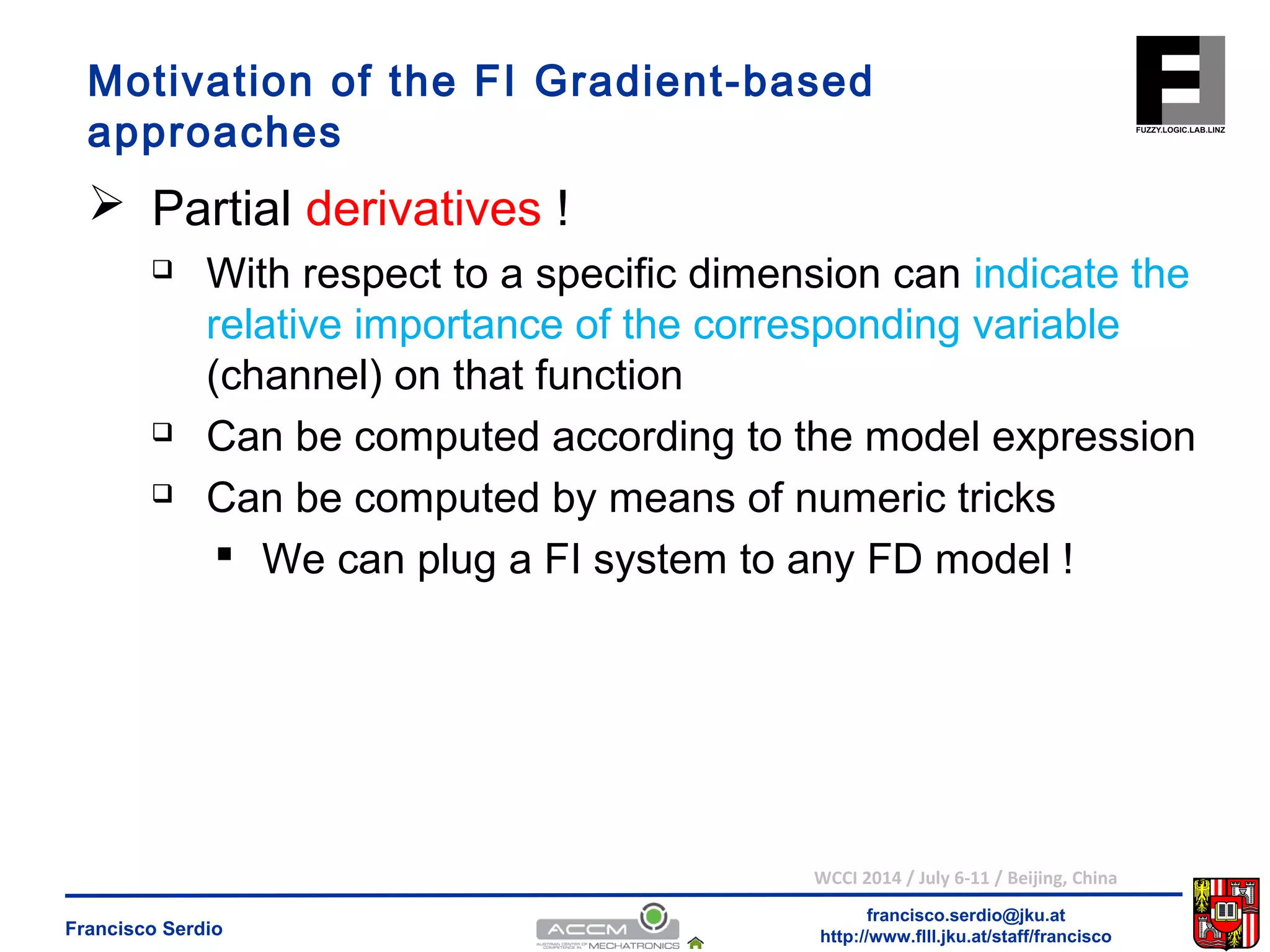 Motivation of the FI Gradient-based 
approaches 
 Partial derivatives ! 
 With respect to a specific dimension can indicate the 
relative importance of the corresponding variable 
(channel) on that function 
 Can be computed according to the model expression 
 Can be computed by means of numeric tricks 
 We can plug a FI system to any FD model ! 
WCCI 2014 / July 6-11 / Beijing, China 
francisco.serdio@jku.at 
http://www.flll.Francisco Serdio jku.at/staff/francisco 
 