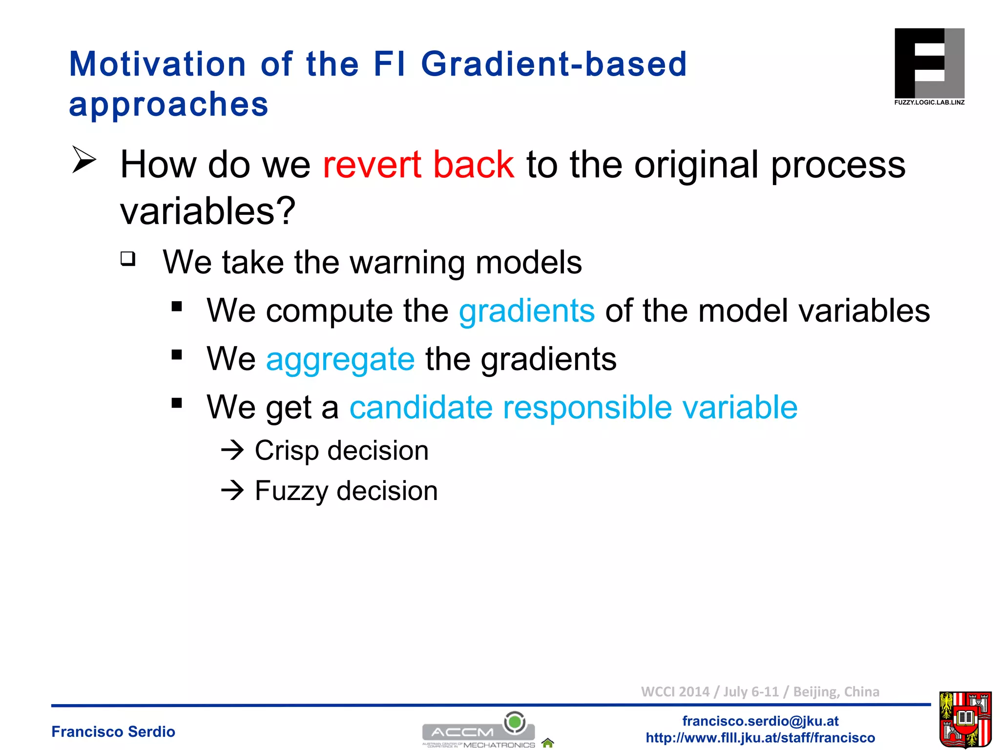 Motivation of the FI Gradient-based 
approaches 
 How do we revert back to the original process 
variables? 
 We compute the gradients of the model variables 
 We aggregate the gradients 
 We get a candidate responsible variable 
WCCI 2014 / July 6-11 / Beijing, China 
francisco.serdio@jku.at 
 We take the warning models 
 Crisp decision 
 Fuzzy decision 
http://www.flll.Francisco Serdio jku.at/staff/francisco 
 