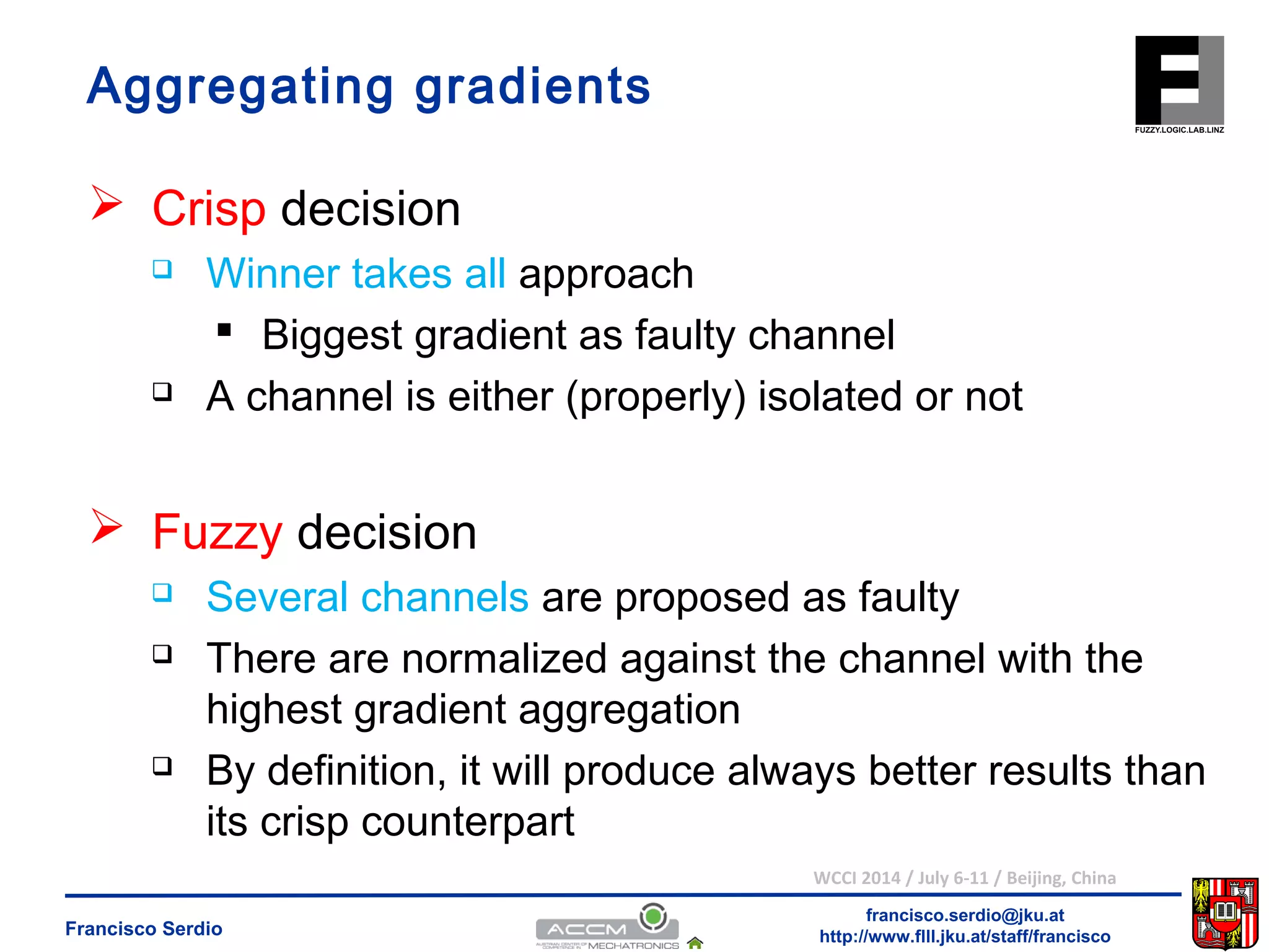 Aggregating gradients 
 Biggest gradient as faulty channel 
 A channel is either (properly) isolated or not 
 Several channels are proposed as faulty 
 There are normalized against the channel with the 
highest gradient aggregation 
 By definition, it will produce always better results than 
its crisp counterpart 
WCCI 2014 / July 6-11 / Beijing, China 
francisco.serdio@jku.at 
 Crisp decision 
 Winner takes all approach 
 Fuzzy decision 
http://www.flll.Francisco Serdio jku.at/staff/francisco 
 