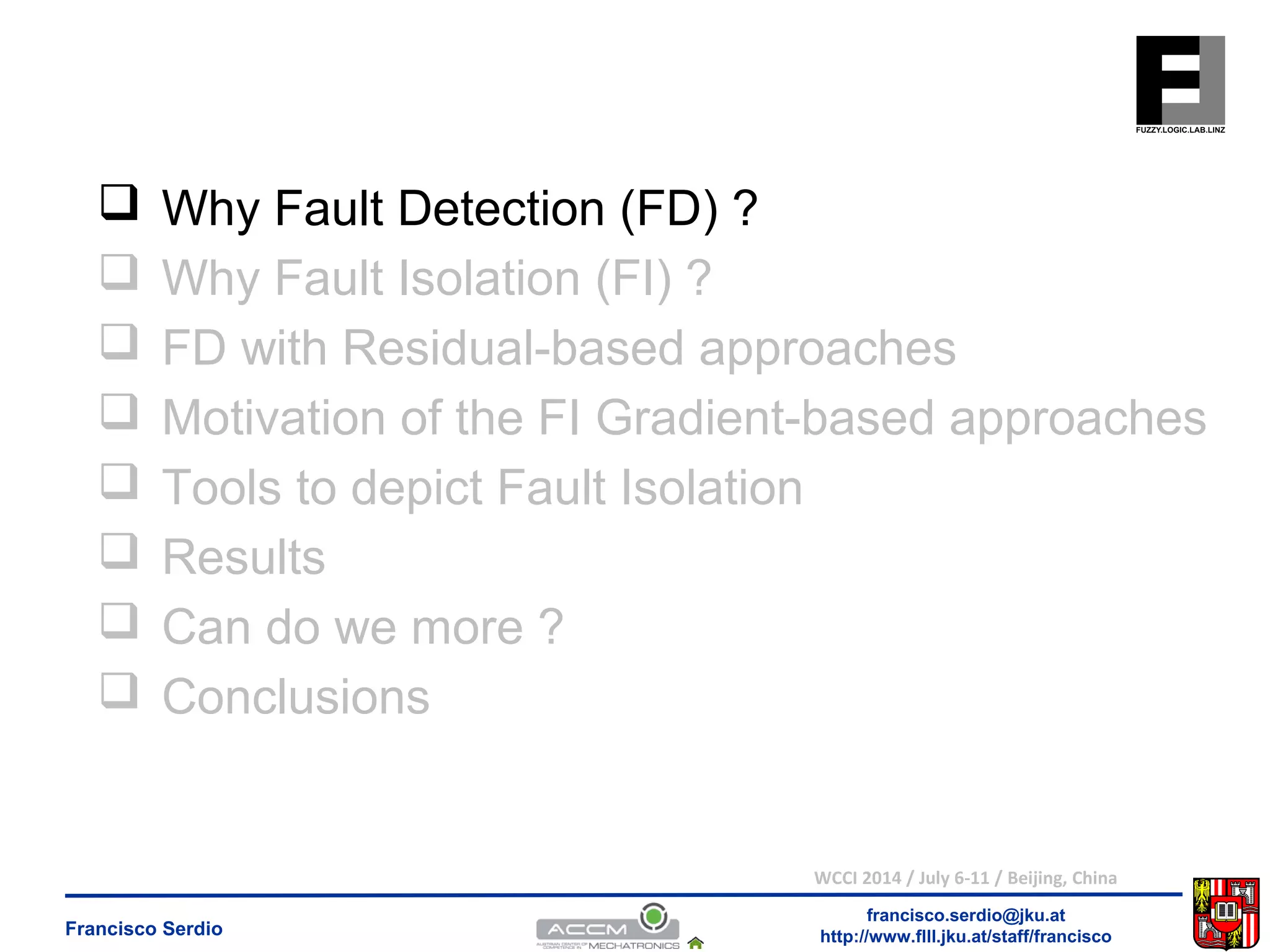  Why Fault Detection (FD) ? 
 Why Fault Isolation (FI) ? 
 FD with Residual-based approaches 
 Motivation of the FI Gradient-based approaches 
 Tools to depict Fault Isolation 
 Results 
 Can do we more ? 
 Conclusions 
WCCI 2014 / July 6-11 / Beijing, China 
francisco.serdio@jku.at 
http://www.flll.Francisco Serdio jku.at/staff/francisco 
 