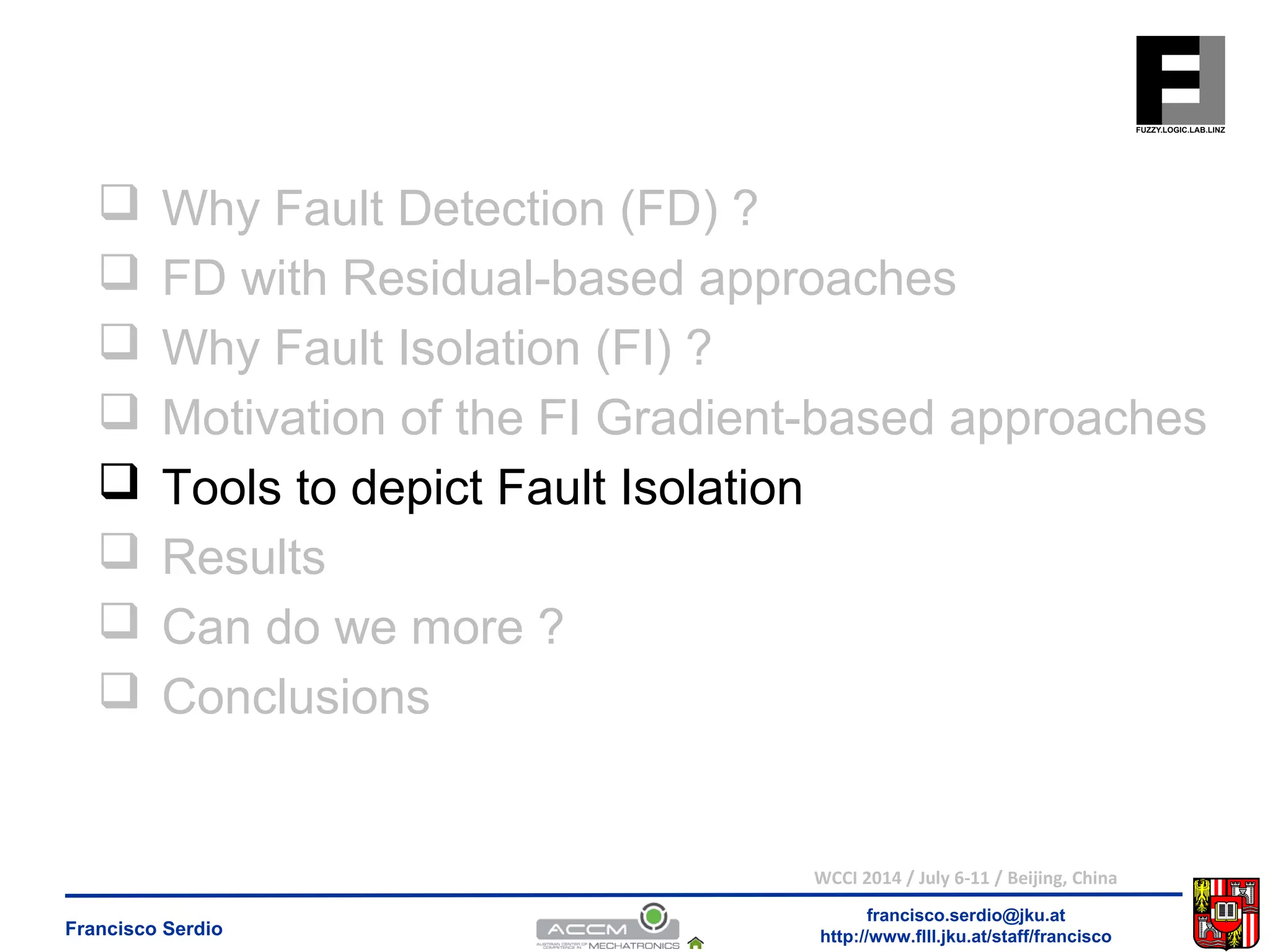  Why Fault Detection (FD) ? 
 FD with Residual-based approaches 
 Why Fault Isolation (FI) ? 
 Motivation of the FI Gradient-based approaches 
 Tools to depict Fault Isolation 
 Results 
 Can do we more ? 
 Conclusions 
WCCI 2014 / July 6-11 / Beijing, China 
francisco.serdio@jku.at 
http://www.flll.Francisco Serdio jku.at/staff/francisco 
 