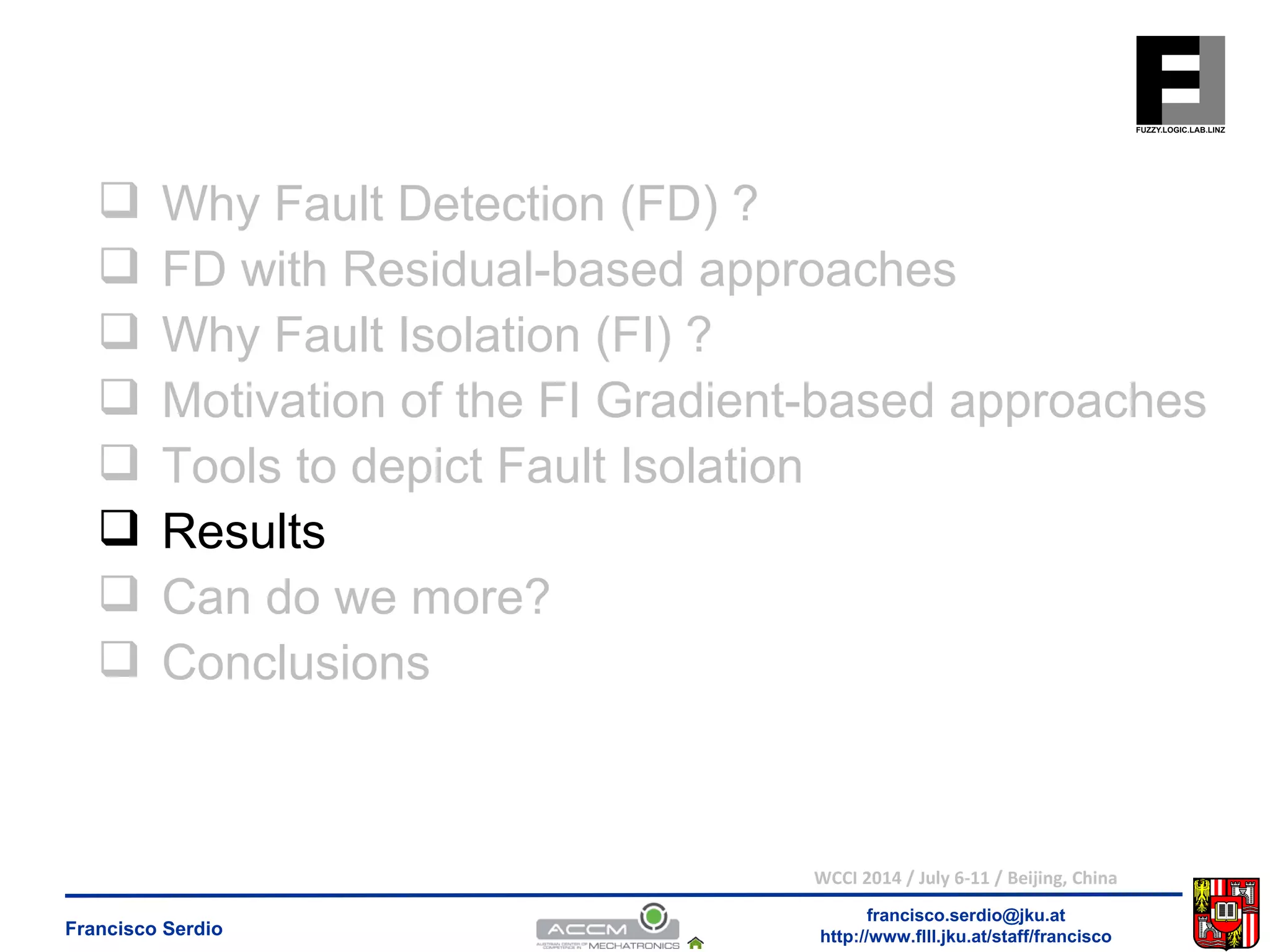  Why Fault Detection (FD) ? 
 FD with Residual-based approaches 
 Why Fault Isolation (FI) ? 
 Motivation of the FI Gradient-based approaches 
 Tools to depict Fault Isolation 
 Results 
 Can do we more? 
 Conclusions 
WCCI 2014 / July 6-11 / Beijing, China 
francisco.serdio@jku.at 
http://www.flll.Francisco Serdio jku.at/staff/francisco 
 