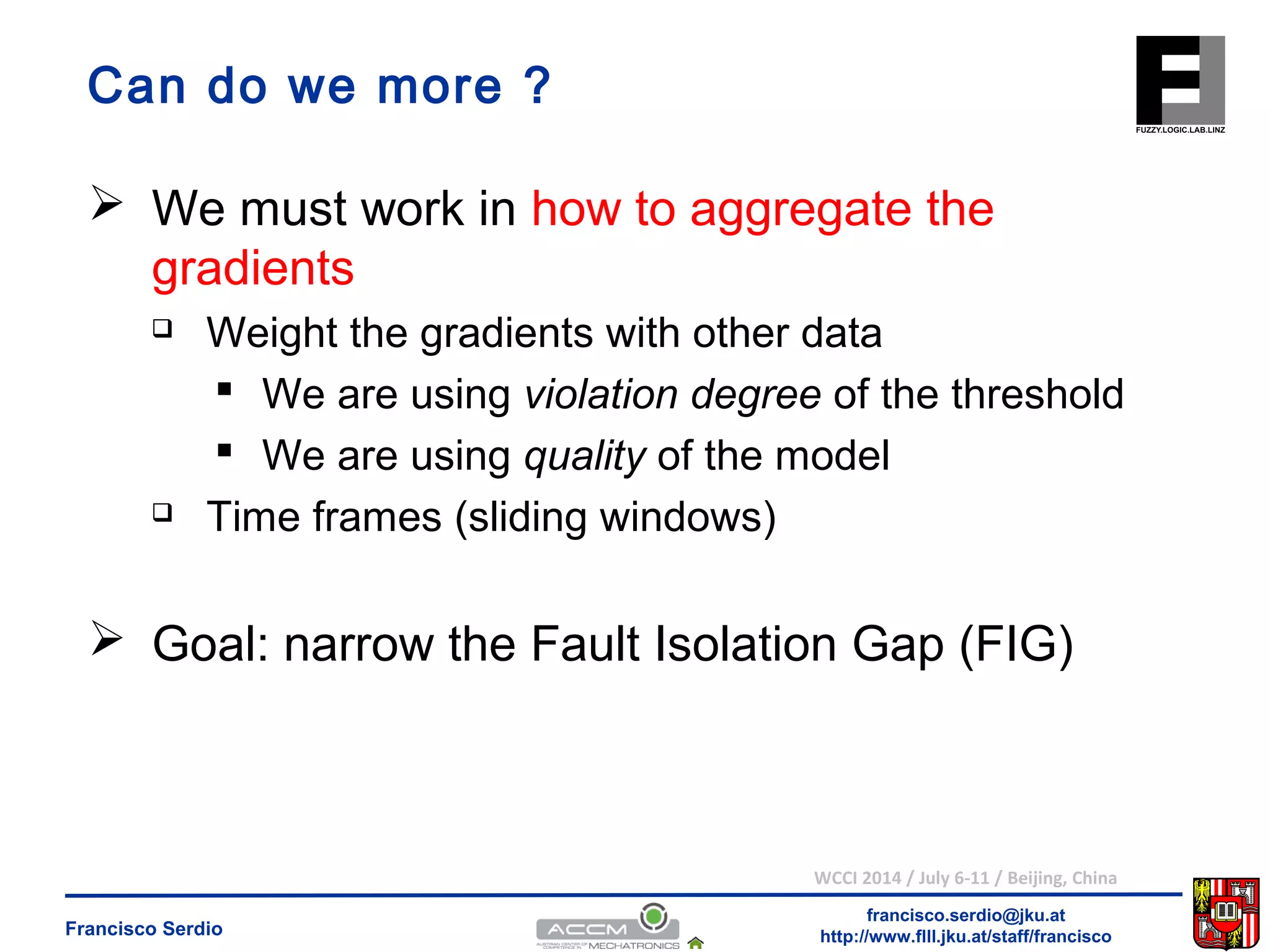 Can do we more ? 
 We must work in how to aggregate the 
gradients 
 Weight the gradients with other data 
 We are using violation degree of the threshold 
 We are using quality of the model 
 Goal: narrow the Fault Isolation Gap (FIG) 
WCCI 2014 / July 6-11 / Beijing, China 
francisco.serdio@jku.at 
 Time frames (sliding windows) 
http://www.flll.Francisco Serdio jku.at/staff/francisco 
 