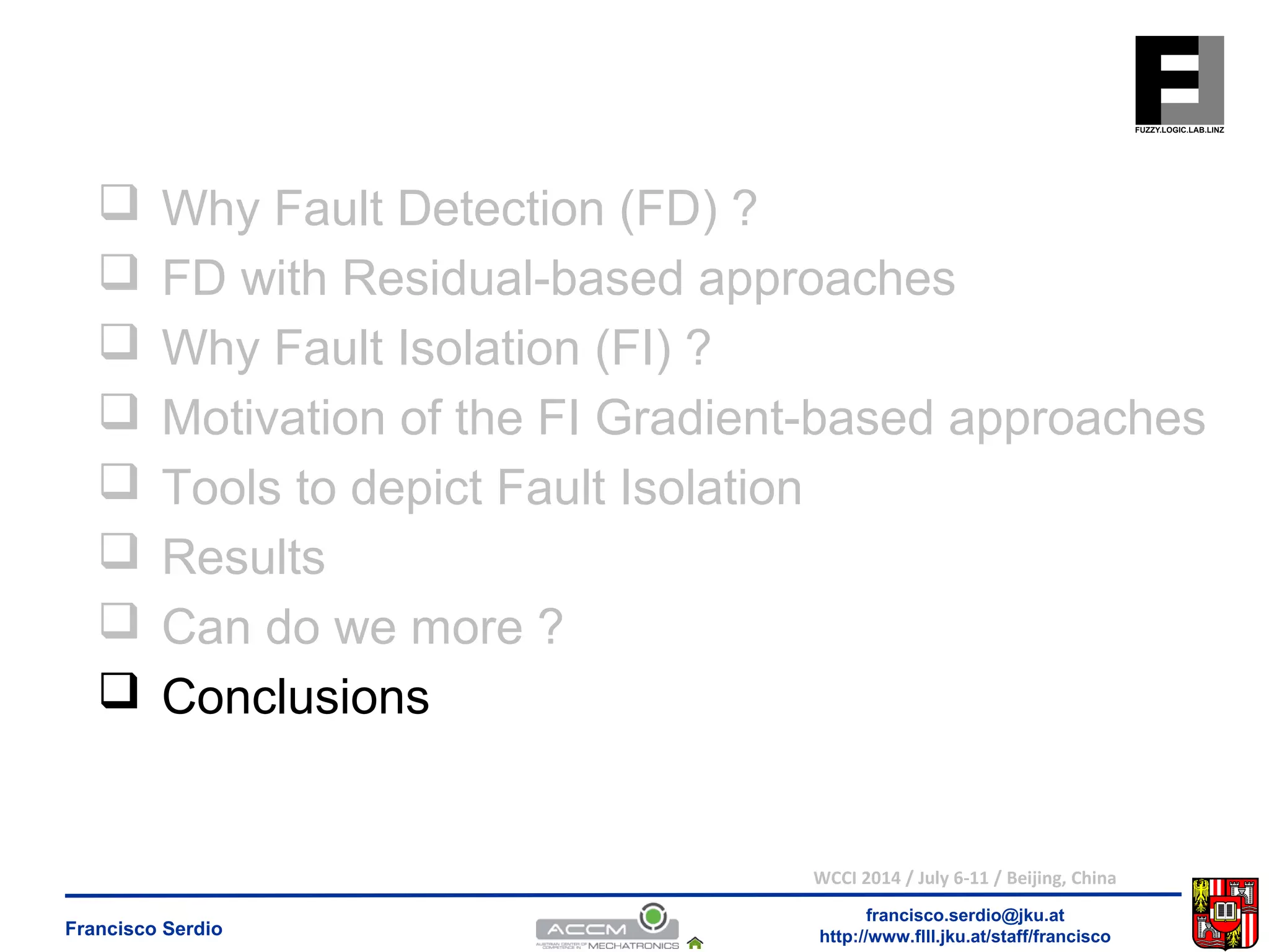  Why Fault Detection (FD) ? 
 FD with Residual-based approaches 
 Why Fault Isolation (FI) ? 
 Motivation of the FI Gradient-based approaches 
 Tools to depict Fault Isolation 
 Results 
 Can do we more ? 
 Conclusions 
WCCI 2014 / July 6-11 / Beijing, China 
francisco.serdio@jku.at 
http://www.flll.Francisco Serdio jku.at/staff/francisco 
 