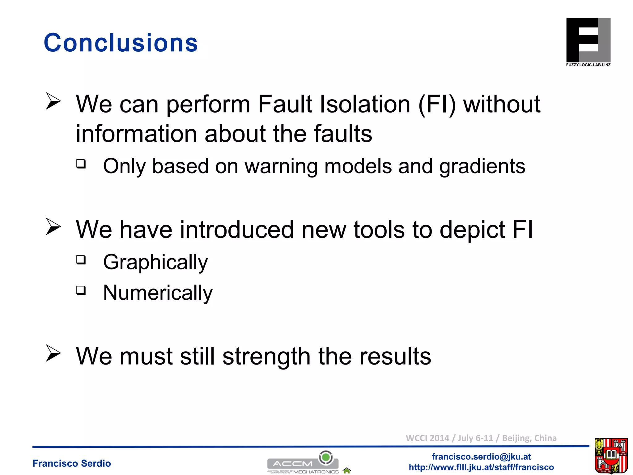 Conclusions 
 We can perform Fault Isolation (FI) without 
information about the faults 
 Only based on warning models and gradients 
 We have introduced new tools to depict FI 
 We must still strength the results 
WCCI 2014 / July 6-11 / Beijing, China 
francisco.serdio@jku.at 
 Graphically 
 Numerically 
http://www.flll.Francisco Serdio jku.at/staff/francisco 
 
