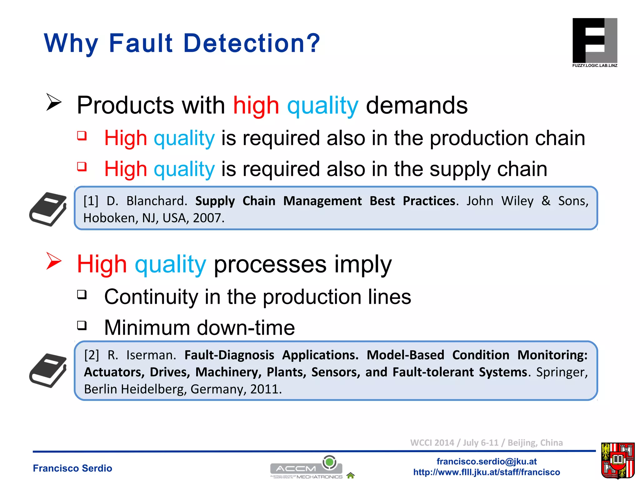 Why Fault Detection? 
 Products with high quality demands 
 High quality is required also in the production chain 
 High quality is required also in the supply chain 
[1] D. Blanchard. Supply Chain Management Best Practices. John Wiley & Sons, 
Hoboken, NJ, USA, 2007. 
 Continuity in the production lines 
 Minimum down-time 
[2] R. Iserman. Fault-Diagnosis Applications. Model-Based Condition Monitoring: 
Actuators, Drives, Machinery, Plants, Sensors, and Fault-tolerant Systems. Springer, 
Berlin Heidelberg, Germany, 2011. 
WCCI 2014 / July 6-11 / Beijing, China 
francisco.serdio@jku.at 
 High quality processes imply 
http://www.flll.Francisco Serdio jku.at/staff/francisco 
 