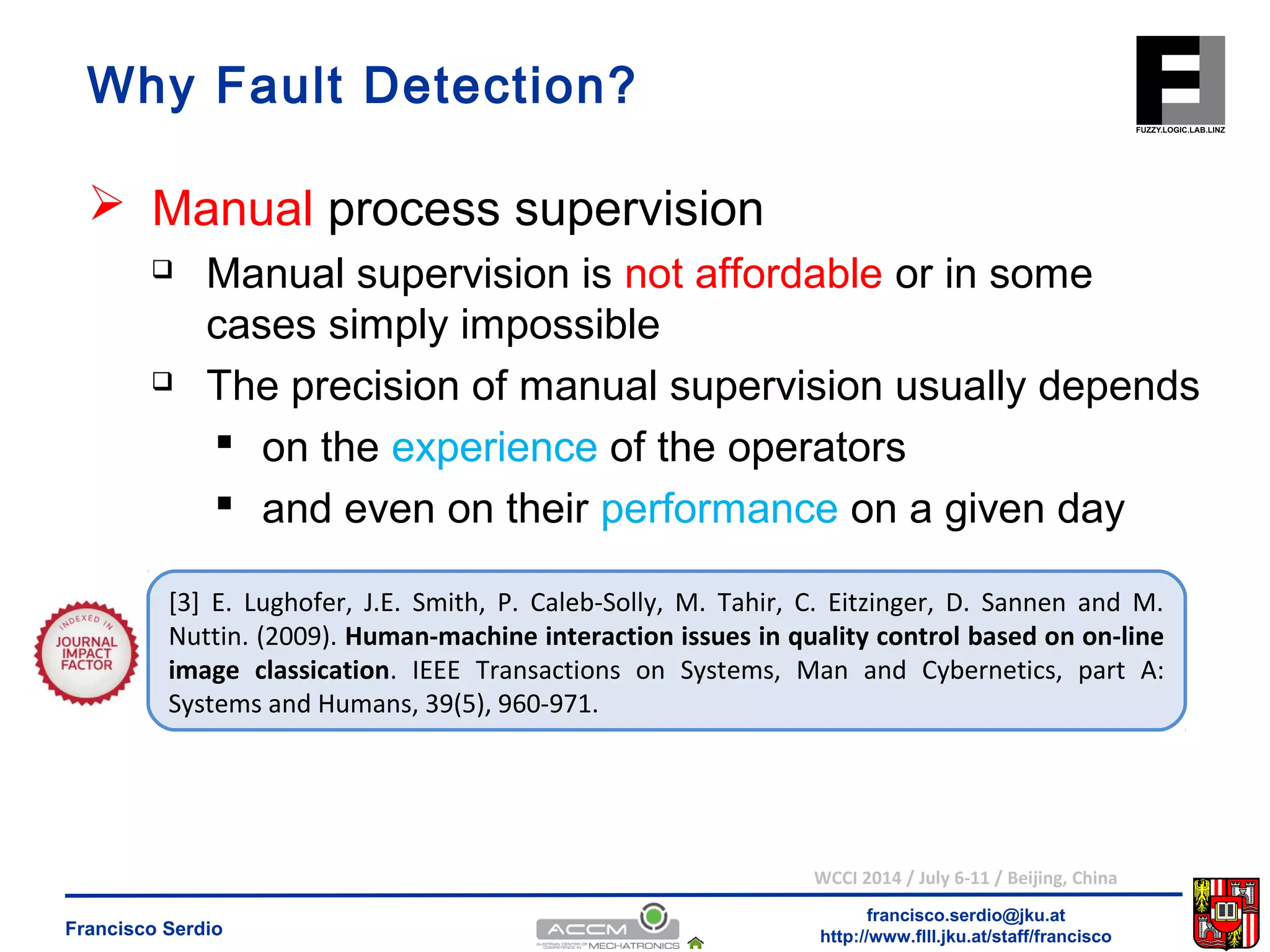  Manual supervision is not affordable or in some 
cases simply impossible 
 The precision of manual supervision usually depends 
 on the experience of the operators 
 and even on their performance on a given day 
[3] E. Lughofer, J.E. Smith, P. Caleb-Solly, M. Tahir, C. Eitzinger, D. Sannen and M. 
Nuttin. (2009). Human-machine interaction issues in quality control based on on-line 
image classication. IEEE Transactions on Systems, Man and Cybernetics, part A: 
Systems and Humans, 39(5), 960-971. 
WCCI 2014 / July 6-11 / Beijing, China 
francisco.serdio@jku.at 
Why Fault Detection? 
 Manual process supervision 
http://www.flll.Francisco Serdio jku.at/staff/francisco 
 