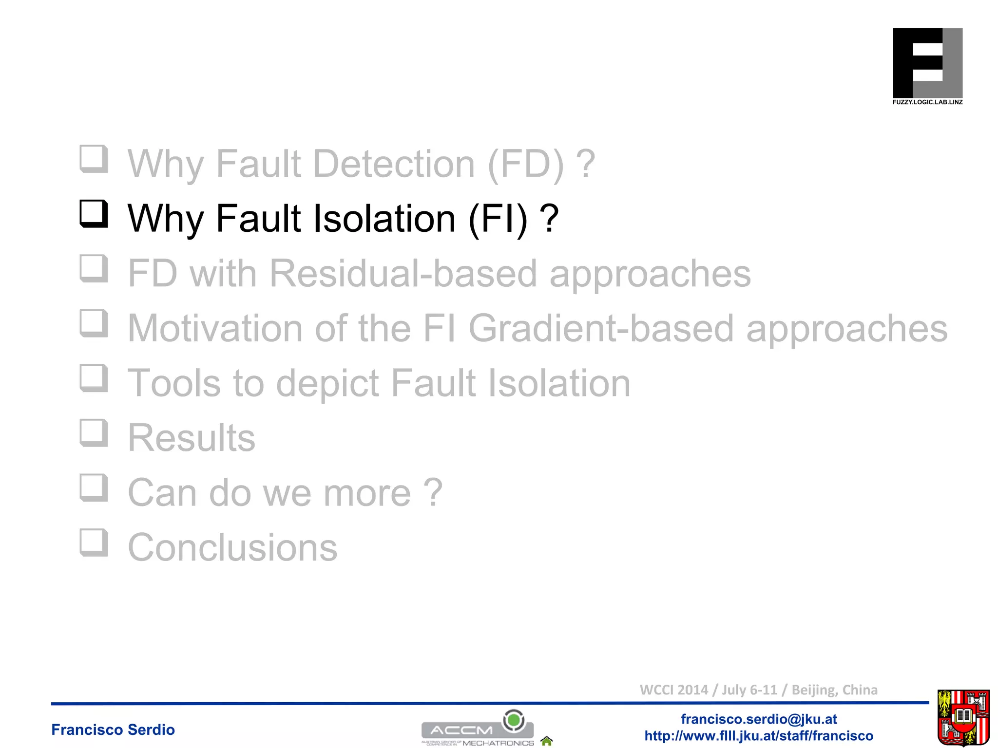 Why Fault Detection (FD) ? 
 Why Fault Isolation (FI) ? 
 FD with Residual-based approaches 
 Motivation of the FI Gradient-based approaches 
 Tools to depict Fault Isolation 
 Results 
 Can do we more ? 
 Conclusions 
WCCI 2014 / July 6-11 / Beijing, China 
francisco.serdio@jku.at 
http://www.flll.Francisco Serdio jku.at/staff/francisco 
 