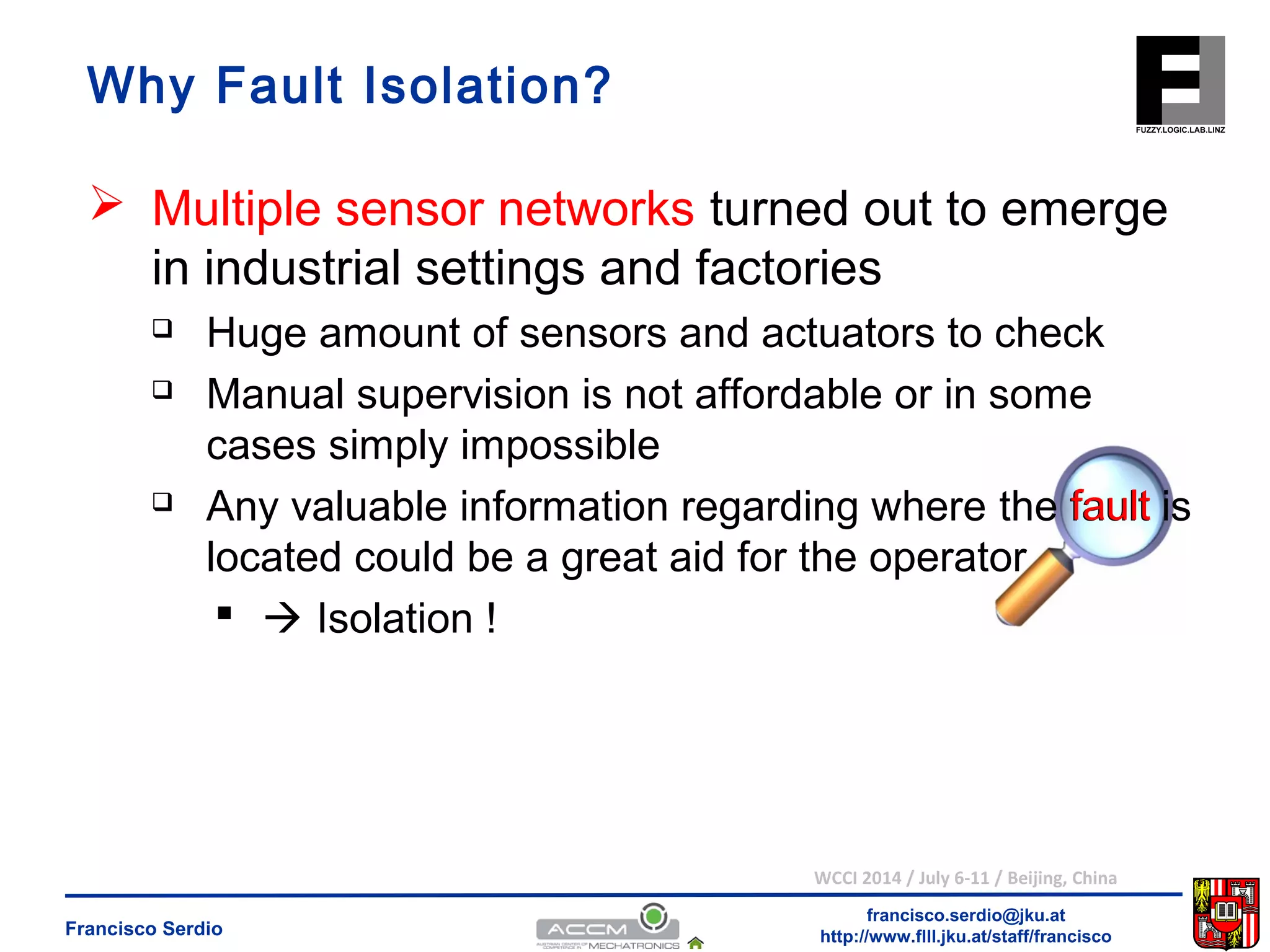 Why Fault Isolation? 
 Multiple sensor networks turned out to emerge 
in industrial settings and factories 
 Huge amount of sensors and actuators to check 
 Manual supervision is not affordable or in some 
cases simply impossible 
 Any valuable information regarding where the fault 
is 
located could be a great aid for the operator 
WCCI 2014 / July 6-11 / Beijing, China 
francisco.serdio@jku.at 
  Isolation ! 
http://www.flll.Francisco Serdio jku.at/staff/francisco 
 