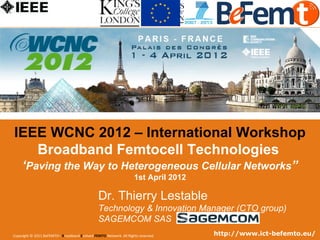 IEEE WCNC 2012 – International Workshop
     Broadband Femtocell Technologies
       ‘Paving the Way to Heterogeneous Cellular Networks”
                                                                   1st April 2012

                                                Dr. Thierry Lestable
                                                Technology & Innovation Manager (CTO group)
                                                SAGEMCOM SAS
  Copyright © 2011 BeFEMTO– Broadband Evolved FEMTO Network. All Rights reserved.
IEEE WCNC 2012, Paris, France, 1st April 2012          Workshop Broadband evolved Femtocell Technologies   http://www.ict-befemto.eu/
                                                                                                                                    1
 
