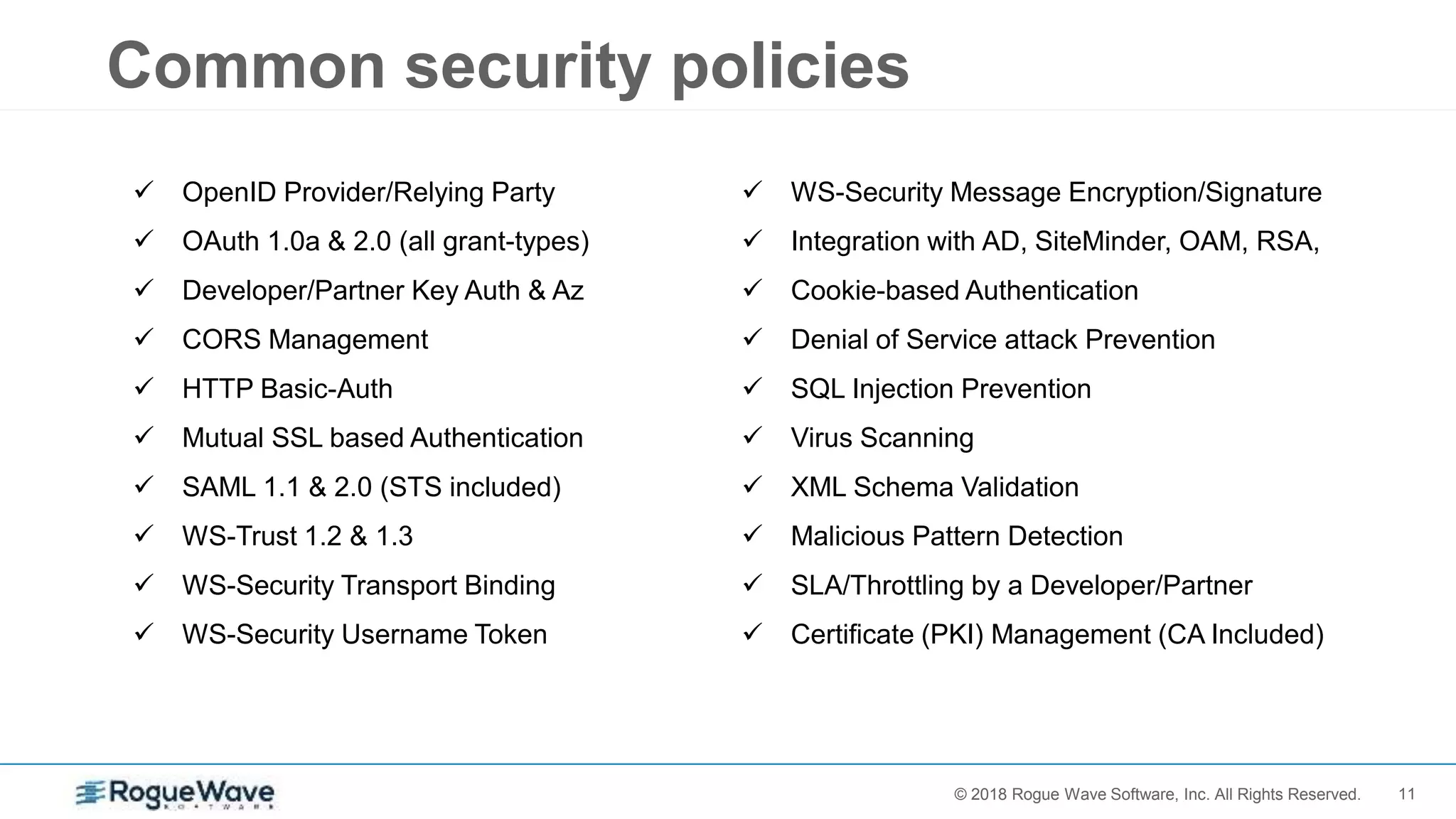 11© 2017 Rogue Wave Software, Inc. All Rights Reserved.© 2018 Rogue Wave Software, Inc. All Rights Reserved.
Common security policies
 OpenID Provider/Relying Party
 OAuth 1.0a & 2.0 (all grant-types)
 Developer/Partner Key Auth & Az
 CORS Management
 HTTP Basic-Auth
 Mutual SSL based Authentication
 SAML 1.1 & 2.0 (STS included)
 WS-Trust 1.2 & 1.3
 WS-Security Transport Binding
 WS-Security Username Token
 WS-Security Message Encryption/Signature
 Integration with AD, SiteMinder, OAM, RSA,
 Cookie-based Authentication
 Denial of Service attack Prevention
 SQL Injection Prevention
 Virus Scanning
 XML Schema Validation
 Malicious Pattern Detection
 SLA/Throttling by a Developer/Partner
 Certificate (PKI) Management (CA Included)
 