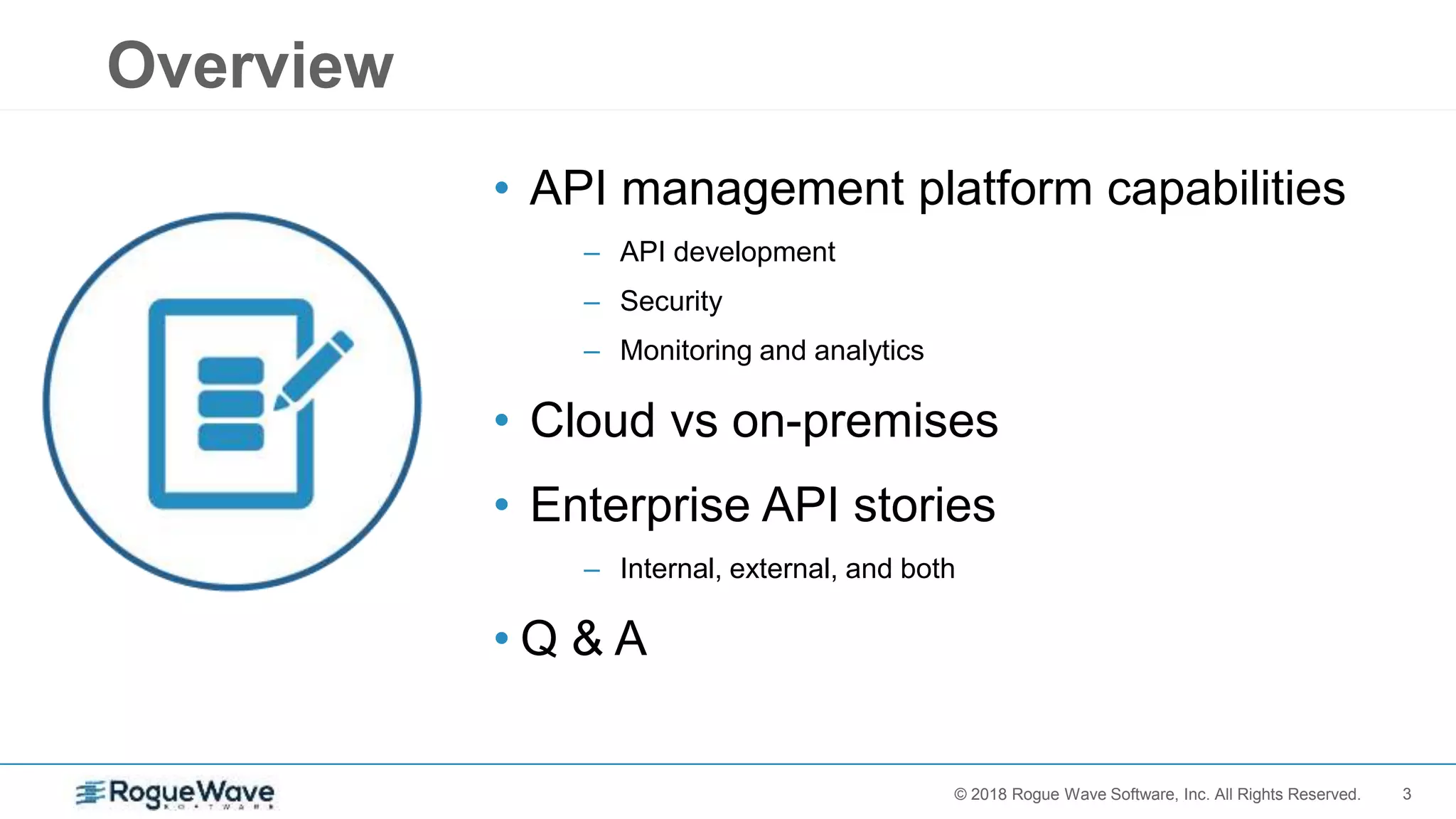 3© 2017 Rogue Wave Software, Inc. All Rights Reserved.© 2018 Rogue Wave Software, Inc. All Rights Reserved.
Overview
• API management platform capabilities
– API development
– Security
– Monitoring and analytics
• Cloud vs on-premises
• Enterprise API stories
– Internal, external, and both
• Q & A
 