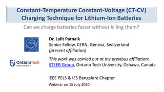 This work was carried out at my previous affiliation:
STEER Group, Ontario Tech University, Oshawa, Canada
Constant-Temperature Constant-Voltage (CT-CV)
Charging Technique for Lithium-Ion Batteries
Dr. Lalit Patnaik
Senior Fellow, CERN, Geneva, Switzerland
(present affiliation)
Webinar on 15 July 2020
1
IEEE PELS & IES Bangalore Chapter
Can we charge batteries faster without killing them?
 