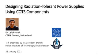 Designing Radiation-Tolerant Power Supplies
Using COTS Components
1
Talk organized by IEEE Student Branch
Indian Institute of Technology, Bhubaneswar
Dr. Lalit Patnaik
CERN, Geneva, Switzerland
22 January 2021
 
