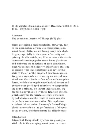 IEEE Wireless Communications • December 2018 531536-
1284/18/$25.00 © 2018 IEEE
AbstrAct
The consumer Internet of Things (IoT) plat-
forms are gaining high popularity. However, due
to the open nature of wireless communications,
smart home platforms are facing many new chal-
lenges, especially in the aspect of security and
privacy. In this article, we first introduce the archi-
tecture of current popular smart home platforms
and elaborate the functions of each component.
Then we discuss the security and privacy challeng-
es arising from these platforms and review the
state of the art of the proposed countermeasures.
We give a comprehensive survey on several new
attacks on the voice interface of smart home plat-
forms, which aim to gain unauthorized access and
execute over-privileged behaviors to compromise
the user’s privacy. To thwart these attacks, we
propose a novel voice liveness detection system,
which analyzes the wireless signals generated
by IoT devices and the received voice samples
to perform user authentication. We implement
a real-world testbed on Samsung’s SmartThings
platform to evaluate the performance of the pro-
posed system, and demonstrate its effectiveness.
IntroductIon
Internet of Things (IoT) systems are playing a
vital role in the emerging smart home environ-
 
