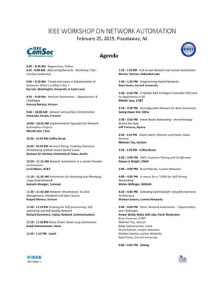 IEEE WORKSHOP ON NETWORK AUTOMATION
February 25, 2019, Piscataway, NJ
Agenda
8:00 – 8:45 AM Registration, Coffee
8:45 - 9:00 AM Welcoming Remarks - Workshop Chair,
ComSoc Leadership
9:00 – 9:20 AM Trends and Issues in Softwarization of
Networks: What’s In What’s Out ?
Raj Jain, Washington University in Saint Louis
9:20 – 9:40 AM Network Automation – Opportunities &
Challenges
Hansraj Nahata, Verizon
9:40 – 10:00 AM Network Service/Slice Orchestration
Himanshu Shukla, Ericsson
10:00 – 10:20 AM Implementation Approach for Network
Automation Projects
Manish Jain, Cisco
10:20 - 10:30 AM Coffee Break
10:30 - 10:50 AM Network Slicing: Enabling Statistical
Multiplexing of Multi-tenant Spatial Loads
Gustavo de Veciana, University of Texas, Austin
10:50 – 11:10 AM Network Automation in a Service Provider
Environment
Sunil Maloo, AT&T
11:10 – 11:30 AM Automation for Deploying and Managing
Large Scale Network!
Gulrukh Ahanger, Comcast
11:30 – 11:50 AM Network Virtualization, 5G Slice
Management, Standards and Open Source
Raquel Morera, Verizon
11:50 - 12:10 PM Creating the Self-provisioning, Self-
optimizing and Self-healing Network
Richard Dunsmore, Fujitsu Network Communications
12:10 - 12:30 PM Policy Driven Closed Loop Automation
Balaji Subramaniam, Ciena
12:30 - 1:10 PM Lunch
1:10 - 1:30 PM End-to-end Network and Service Automation
Marina Thottan, Nokia Bell Labs
1:30 – 1:50 PM Programming Hybrid Networks
Nate Foster, Cornell University
1:50 – 2:10 PM A Flexible RAN Intelligent Controller (RIC) and
its Applications in 5G
Rittwik Jana, AT&T
2:10 – 2:30 PM Reconfigurable Network for Next Generation
Seong-Hwan Kim, Xilinx
2:30 – 2:50 PM Intent Based Networking - the technology
behind the hype
Jeff Tantsura, Apstra
2:50 - 3:10 PM Elastic Metro Ethernet and Elastic Cloud
Services
Mehmet Toy, Verizon
3:10 - 3:20 PM Coffee Break
3:20 – 3:40 PM VNFs: Evolution Testing and Certification
Steven A Wright, ONAP
3:40 – 4:00 PM Stuart Mackie, Juniper Networks
4:00 – 4:20 PM In search for a “LIDAR for Self-Driving
Networking”
Walter Willinger, NIKSUN
4:20 – 4:40 PM Extending OpenDaylight Using Microservices
Architecture
Shaleen Saxena, Lumina Networks
4:40 – 6:00 PM Panel: Network Automation -- Opportunities
and Challenges
Anwar Walid, Nokia Bell Labs, Panel Moderator
Brian Freeman, AT&T
Mehmet Toy, Verizon
Balaji Subramaniam, Ciena
Stuart Mackie, Juniper Networks
Shaleen Saxena, Lumina Networks
Nate Foster, Cornell University
6:00 – 6:05 PM Closing
 