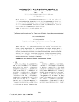 100080
                                                                      E-mail: lfeng.luo@yahoo.com


                            :




                            :




               The Design and Implement of an Underwater Wireless Optical Communication and

                                                                     Localization System
                                                                      Luo Linfeng, Wang Shuo
                                       Complex System and Intelligent Science Lab, Institute of Automation, CAS, Beijing
                                                                      E-mail: lfeng.luo@yahoo.com


                    Abstract: In this paper, a node’s wireless optical communication module scheme for underwater wireless sensor
                    networks is presented and partly realized. And a distance measurement and 2-Dimension localization algorithm is
                    integrated in the scheme. The module scheme has the following features: the module consists of multiple optical
                    transceivers for omni-direction communication; it can keep data transmission reliable by automatically switching the
                    transceivers in case of nodes’ relative position change. Two photodiodes, which detect the optical signal strength for
                    distance estimation, are installed on each transceiver. The 2-Dimension relative positioning among nodes can be
                    calculated by the detected optical signal strength of the photodiodes.
                    Keywords: wireless optical communication, underwater, distance measurement, localization


           1




                                                                                                                                                        WHOI
               MIT          2005                                                              Tivey              2004
                                                                                                                               2.7m              14.4kb/s[1]
                                                                                                                                  Schill
                                                                                                                                                 2m
                                                               2007                       57.6kb/s[2]              Schill

                                                            2003                                                                                      2005
                Mica                                                                      MIT
                                      No. 60635010,       No. 60605026




                                                                                      3261
  978-1-4244-1734-6/08/$25.00 c 2008 IEEE




Authorized licensed use limited to: University of the Phillippines. Downloaded on July 29, 2009 at 04:28 from IEEE Xplore. Restrictions apply.
 