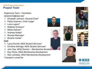 Organizing Team - Volunteers ieeextreme@ieee.org* Elizabeth Johnson, General Chair* Pedro Guerrero, Chief Judge* Luka Lugaric* Matthew Erickson* Marko Delimar* Andreas Koltes* Ricardo Machado* Ricardo Varela* Staff Laura Durrett, MGA Student Services* Christine Eldridge, MGA Student Services* John Day, MGA Director – Membership Development Elyn Perez, MGA Membership Development Nick Lehotsky, MGA Membership Development *included in email list 2009 Project Organization Project Team 