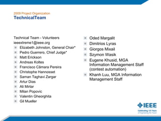 2009 Project Organization TechnicalTeam Technical Team - Volunteers [email_address] Elizabeth Johnston, General Chair* Pedro Guerrero, Chief Judge* Matt Erickson Andreas Koltes Francisco Câmara Pereira Christophe Hannosset Saman Taghavi Zargar Artur Dias Ali Mirtar Milan Popovic Valentin Gheorghita Gil Mueller Oded Margalit Dimitrios Lyras Giorgos Mixail Szymon Wasik Eugene Khusid, MGA Information Management Staff (contest automation) Khanh Luu, MGA Information Management Staff 