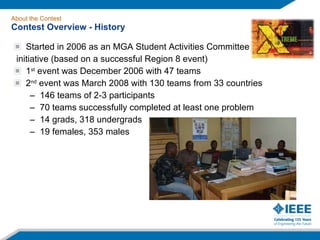 Started in 2006 as an MGA Student Activities Committee initiative (based on a successful Region 8 event) 1 st  event was December 2006 with 47 teams 2 nd  event was March 2008 with 130 teams from 33 countries 146 teams of 2-3 participants 70 teams successfully completed at least one problem 14 grads, 318 undergrads 19 females, 353 males About the Contest Contest Overview - History 