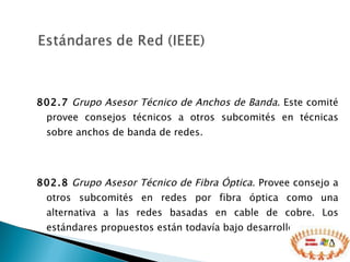 802.7   Grupo Asesor Técnico de Anchos de Banda . Este comité provee consejos técnicos a otros subcomités en técnicas sobre anchos de banda de redes. 802.8   Grupo Asesor Técnico de Fibra Óptica . Provee consejo a otros subcomités en redes por fibra óptica como una alternativa a las redes basadas en cable de cobre. Los estándares propuestos están todavía bajo desarrollo. 