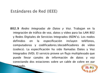 802.9   Redes Integradas de Datos y Voz . Trabajan en la integración de tráfico de voz, datos y vídeo para las LAN 802 y Redes Digitales de Servicios Integrados (ISDN’s). Los nodos definidos en la especificación incluyen teléfonos, computadoras y codificadores/decodificadores de vídeo (codecs). La especificación ha sido llamadas Datos y Voz Integrados (IVD). El servicio provee un flujo multiplexado que puede llevar canales de información de datos y voz conectando dos estaciones sobre un cable de cobre en par trenzado.  