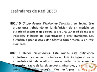 802.10   Grupo Asesor Técnico de Seguridad en Redes . Este grupo esta trabajando en la definición de un modelo de seguridad estándar que opera sobre una variedad de redes e incorpora métodos de autenticación y encriptamiento. Los estándares propuestos están todavía bajo desarrollo en este momento.  802.11  R edes Inalámbricas . Este comité esta definiendo estándares para redes inalámbricas. Esta trabajando en la estandarización de medios como el radio de espectro de expansión, radio de banda angosta, infrarrojo, y transmisión sobre líneas de energía. Dos enfoques para redes inalámbricas se han planeado.  